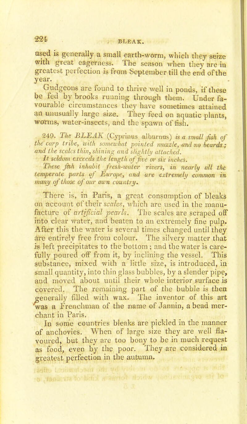 221- BLEAK. used is generally a small earth-worm, which they seize with great eagerness. The season when they are in greatest perfection is from September till the end of the year. Gudgeons are found to thrive well in ponds, if these he fed by brooks running through them. Under fa- vourable circumstances they have sometimes attained an unusually large size. They feed on aquatic plants, worms, water-insects, and the spawn offish. 249. The BLEAK (Cypr'mus alburnus) is a small fish of the carp tribe, with somewhat pointed muzzle, and no beards ; and the scales thin, shining and slightly attached. It seldom exceeds the length of five or six inches. These jhh inhabit fresh-water rivers, in nearly all tlie temperate parts of Europe, and art extremely common in many if those of our own country. There is, in Paris, a great consumption of bleaks on account of tftiefr scales, which are used in the manu- facture of artijicial pearls. The scales are scraped off into clear water, and beaten to an extremely fine pulp. After this the water is several times changed until they are entirely free from colour. The silvery matter that is left precipitates to the bottom ; and the water is care- fully poured off from it, by inclining the vessel. This substance, mixed with a little size, is introduced, in small quantity, into thin glass bubbles, by a slender pipe, and moved about until their whole interior surface is covered. The remaining part of the bubble is then generally filled with wax. The inventor of this art was a Frenchman of the name of Jannin, a bead mer- chant in Paris. In some countries bleaks are pickled in the manner of anchovies. When of large size they are well fla- voured, but they are too bony to be in much request as food, even by the poor. They are considered in greatest perfection in the autumn.