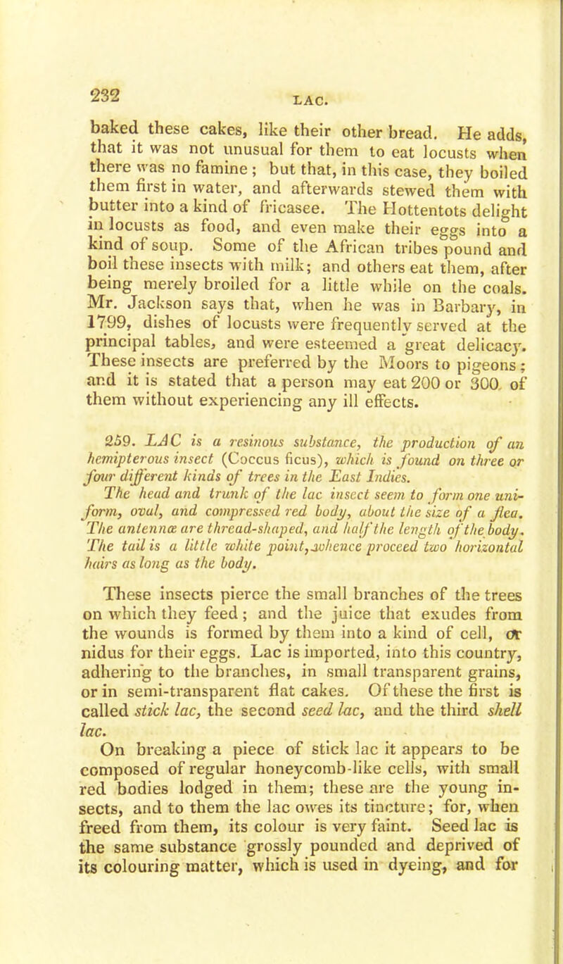 LAC. baked these cakes, like their other bread. He adds, that it was not unusual for them to eat locusts when there was no famine ; but that, in this case, they boiled them first in water, and afterwards stewed them with butter into a kind of frieasee. The Hottentots delight in locusts as food, and even make their eggs into a kind of soup. Some of the African tribes pound and boil these insects with milk; and others eat them, after being merely broiled for a little while on the coals. Mr. Jackson says that, when he was in Barbary, in 1799, dishes of locusts were frequently served at the principal tables, and were esteemed a great delicacy. These insects are preferred by the Moors to pigeons ; and it is stated that a person may eat 200 or 300. of them without experiencing any ill effects. 259. LAC is a resinous substance, the production of an hemipterous insect (Coccus ficus), which is found on three or four different kinds of trees in the East Indies. The head and trunk of the lac insect seem to form one uni- form, oval, and compressed red body, about the size of a flea. The antenna are thread-shaped, and half the length of the body. The tail is a little white point,whence proceed two horizontal hairs as long as the body. These insects pierce the small branches of the trees on which they feed; and the juice that exudes from the wounds is formed by them into a kind of cell, ac nidus for their eggs. Lac is imported, into this country, adhering to the branches, in small transparent grains, or in semi-transparent flat cakes. Of these the first is called stick lac, the second seed he, and the third shell lac. On breaking a piece of stick lac it appears to be composed of regular honeycomb-like cells, with small red bodies lodged in them; these are the young in- sects, and to them the lac owes its tincture; for, when freed from them, its colour is very faint. Seed lac is the same substance grossly pounded and deprived of its colouring matter, which is used in dyeing, and for