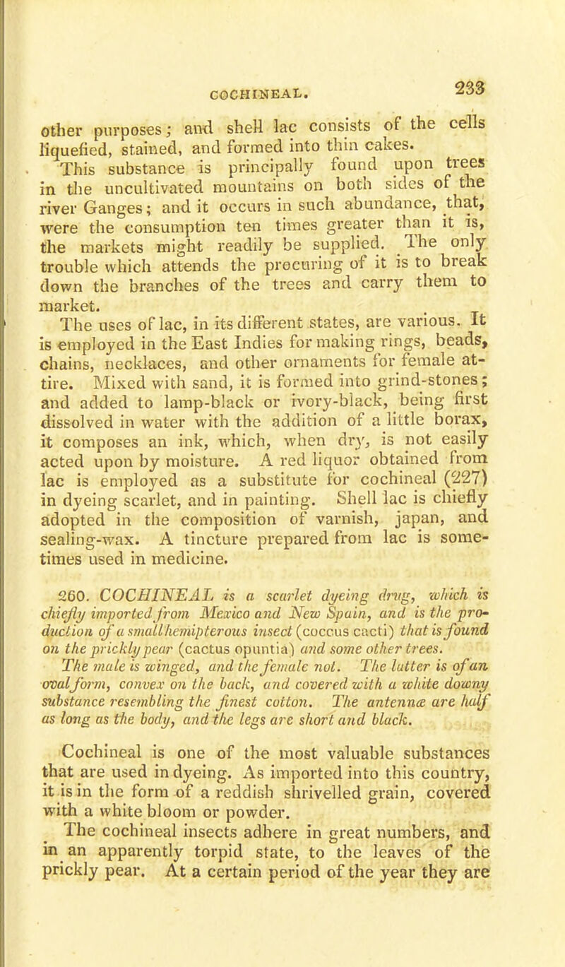 other purposes; and shell lac consists of the cells liquefied, stained, and formed into thin cakes. This substance is principally found upon trees in the uncultivated mountains on both sides of the river Ganges; and it occurs in such abundance, that, were the consumption ten times greater than it is, the markets might readily be supplied. The only trouble which attends the procuring of it is to break down the branches of the trees and carry them to market. The uses of lac, in its different states, are various. It is employed in the East Indies for making rings, beads, chains, necklaces, and other ornaments for female at- tire. Mixed with sand, it is formed into grind-stones; and added to lamp-black or ivory-black, being first dissolved in water with the addition of a little borax, it composes an ink, which, when dry, is not easily acted upon by moisture. A red liquor obtained from lac is employed as a substitute for cochineal (227) in dyeing scarlet, and in painting. Shell lac is chiefly adopted in the composition of varnish, japan, and sealing-wax. A tincture prepared from lac is some- times used in medicine. 260. COCHINEAL is a scarlet dyeing drug, which is chiefly imported from Mexico and New Spain, and is the pro- duction ofa small hemipterous insect (coccus cacti) that is found on the prickly pear (cactus opuntia) and some other trees. The male is winged, and the female not. The latter is of an ovalform, convex on the back, and covered with a zchite downy substance resembling the finest cotton. The antenna, are half as long as the body, and the legs are short and black. Cochineal is one of the most valuable substances that are used in dyeing. As imported into this country, it is in the form of a reddish shrivelled grain, covered with a white bloom or powder. The cochineal insects adhere in great numbers, and in an apparently torpid state, to the leaves of the prickly pear. At a certain period of the year they are