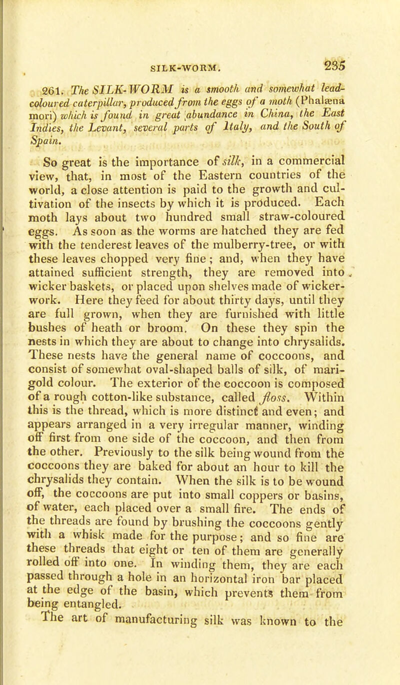 SILK-WORM. 261. The SILK-WORM is a smooth and somewhat lead- coloured caterpillar, produced from the eggs of a moth (Phaliena mori) which is found in great [abundance in China, the East Indies, the Levant, several parts of Italy, and the South of Spain. So great is the importance of silk, in a commercial view, that, in most of the Eastern countries of the world, a close attention is paid to the growth and cul- tivation of the insects by which it is produced. Each moth lays about two hundred small straw-coloured eggs. As soon as the worms are hatched they are fed with the tenderest leaves of the mulberry-tree, or with these leaves chopped very fine; and, when they have attained sufficient strength, they are removed into . wicker baskets, or placed upon shelves made of wicker- work. Here they feed for about thirty days, until they are full grown, when they are furnished with little bushes of heath or broom. On these they spin the nests in which they are about to change into chrysalids. These nests have the general name of coccoons, and consist of somewhat oval-shaped balls of silk, of mari- gold colour. The exterior of the coccoon is composed of a rough cotton-like substance, called floss. Within this is the thread, which is more distinct! and even; and appears arranged in a very irregular manner, winding off first from one side of the coccoon, and then from the other. Previously to the silk being wound from the coccoons they are baked for about an hour to kill the chrysalids they contain. When the silk is to be wound off, the coccoons are put into small coppers or basins, of water, each placed over a small fire. The ends of the threads are found by brushing the coccoons gently with a whisk made for the purpose; and so fine are these threads that eight or ten of them are generally rolled off into one. In winding them, they are each passed through a hole in an horizontal iron bar placed at the edge of the basin, which prevents them from being entangled. The art of manufacturing silk was known to the