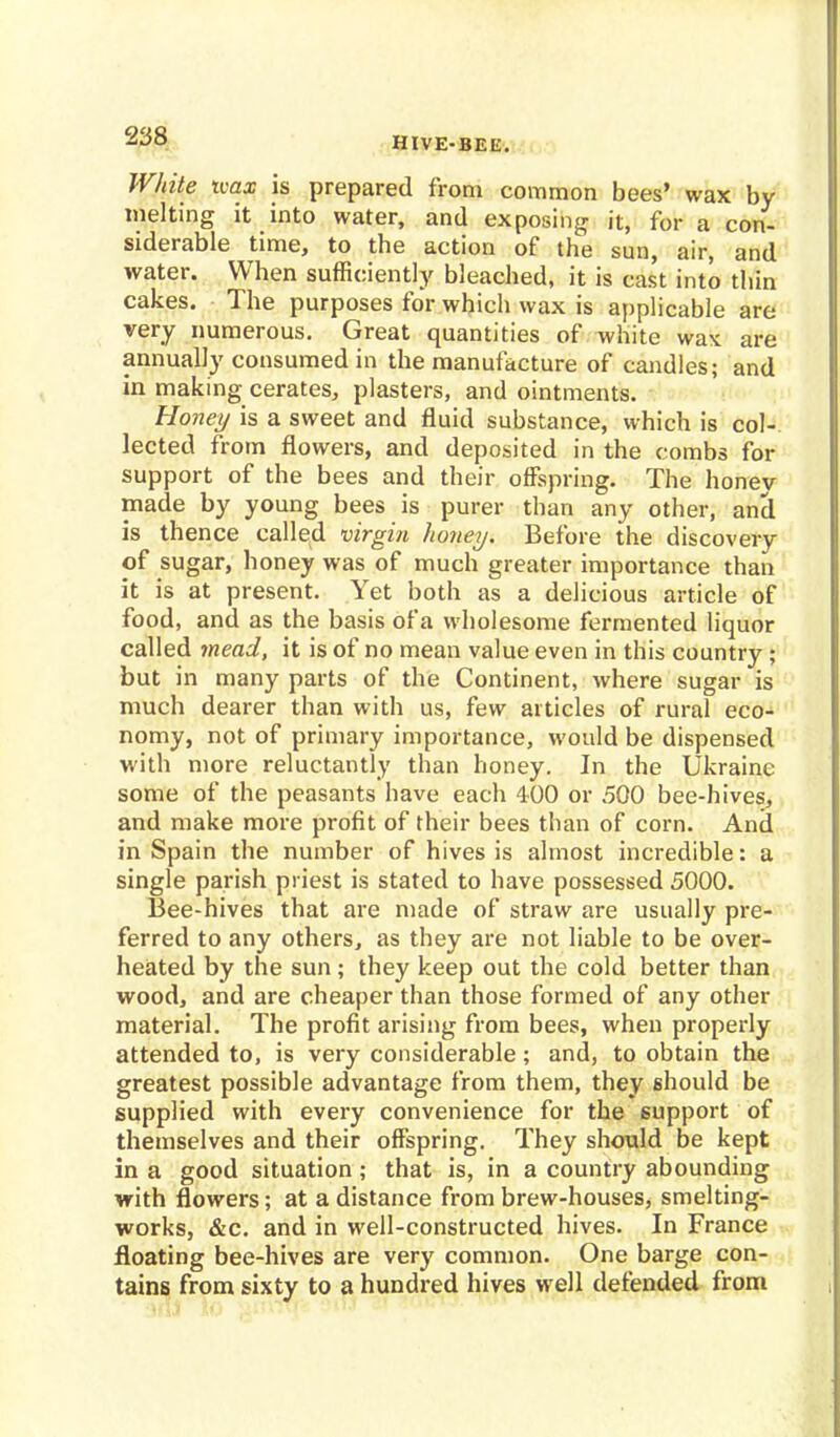 White ivax is prepared from common bees' wax by melting it into water, and exposing it, for a con- siderable time, to the action of the sun, air, and water. When sufficiently bleached, it is cast into thin cakes. The purposes for which wax is applicable are very numerous. Great quantities of white wax are annually consumed in the manufacture of candles; and in making cerates, plasters, and ointments. Honey is a sweet and fluid substance, which is col- lected from flowers, and deposited in the combs for support of the bees and their offspring. The honev made by young bees is purer than any other, and is thence called virgin honey. Before the discovery of sugar, honey was of much greater importance than it is at present. Yet both as a delicious article of food, and as the basis of a wholesome fermented liquor called mead, it is of no mean value even in this country ; but in many parts of the Continent, where sugar is much dearer than with us, few articles of rural eco- nomy, not of primary importance, would be dispensed with more reluctantly than honey. In the Ukraine some of the peasants have each 4-00 or 500 bee-hives, and make more profit of their bees than of corn. And in Spain the number of hives is almost incredible: a single parish priest is stated to have possessed 5000. Bee-hives that are made of straw are usually pre- ferred to any others, as they are not liable to be over- heated by the sun ; they keep out the cold better than wood, and are cheaper than those formed of any other material. The profit arising from bees, when properly attended to, is very considerable; and, to obtain the greatest possible advantage from them, they should be supplied with every convenience for the support of themselves and their offspring. They should be kept in a good situation; that is, in a country abounding with flowers; at a distance from brew-houses, smelting- works, &c. and in well-constructed hives. In France floating bee-hives are very common. One barge con- tains from sixty to a hundred hives well defended from
