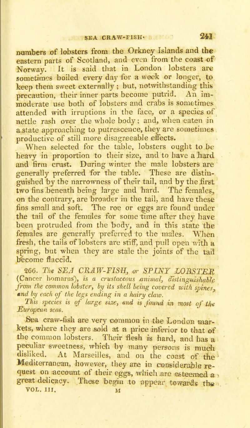 SEA CRAW-FISH- 243 numbers of lobsters from the Orkney Islands and the eastern parts of Scotland, and even from the coast of Norway. It is said that in London lobsters are sometimes boiled every day for a week or longer, to keep them sweet externally ; but, notwithstanding this precaution, their inner parts become putrid. An im- moderate use both of lobsters and crabs is sometimes attended with irruptions in the face, or a species of nettle rash over the whole body; and, when eaten in astate approaching to putrescence, they are sometimes productive of still more disagreeable effects. When selected for the table, lobsters ought to be heavy in proportion to their size, and to have a hard and firm crust. During winter the male lobsters are generally preferred for the table. These are distin- guished by the narrowness of their tail, and by the .first two fins beneath being large and hard. The females, on the contrary, are broader in the tail, and have these fins small and soft. The roe or eggs are found under the tail of the females for some time after they have been protruded from the body, and in this state the females are generally preferred to the males. When fresh, the tails of lobsters are stiff, and pull open with a spring, but -when they are stale the joints of the tail become flaccid. 266. The SEA CRAW-FISH, or STINT LOBSTER (Cancer homarus), is a crustacenus .animal, distinguishable from the common lobster, by its shell being covered with spines, tind by each of the legs ending in a hairy claw. This species is of large size, and is found in most of the Europcun seas. JSea craw-fish are very common in the London mar- kets, where they are sold at a price inferior to that of the common lobsters. Their flesh is hard, and has a peculiar sweetness, which by many persons is much disliked. At Marseilles, and on the coast of the Mediterranean, however, they are in considerable re- quest on account of their eggs, which are esteemed a great delicacy. These begin to appear towards tlx* vol. nr. m
