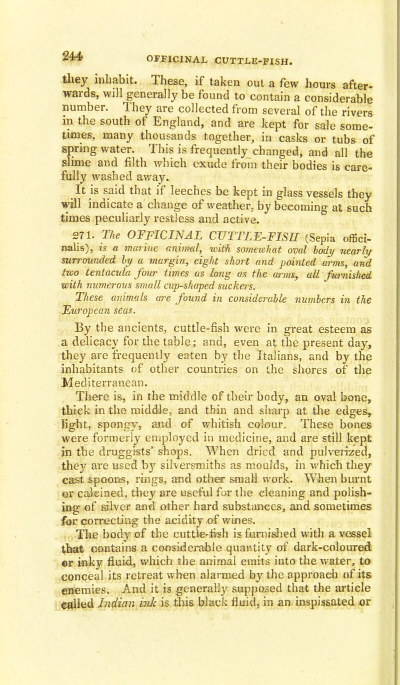•2±4> OFFICINAL CUTTLE-FISH. they inhabit. These, if taken out a few hours after- wards, will generally be found to contain a considerable number. They are collected from several of the rivers in the south of England, and are kept for sale some- times, many thousands together, in casks or tubs of spring water. This is frequently changed, and all the slime and filth which exude from their bodies is care- fully washed away. It is said that if leeches be kept in glass vessels they will indicate a change of weather, by becoming at such times peculiarly restless and active. 271. The OFFICINAL CUTTLE-FISH (Sepia offici- nalis), is a marine animal, tvith somavhat oval body nearly surrounded h/ a margin, eight short and pointed arms, and two tentacula four times as long as the arms, all furnished with numerous small cup-shaped suckers. These animals are found in considerable numbers in the European seas. By the ancients, cuttle-fish were in great esteem as a delicacy for the table; and, even at the present day, they are frequently eaten by the Italians, and by the inhabitants of other countries on the shores of the Mediterranean. There is, in the middle of their body, an oval bone, thick in the middle, and thin and sharp at the edges, light, spongy, and of whitish colour. These bones were formerly employed in medicine, and are still kept in the druggists' shops. When dried and pulverized, they are used by silversmiths as moulds, in which they cast spoons, rings, and other small work. When burnt or calcined, they are useful for the cleaning and polish- ing of silver and other hard substances, and sometimes for correcting the acidity of wines. The body of the cuttle-fish is furnished with a vessel that contains a considerable quantity of dark-coloured or inky fluid, which the animal emits into the water, to conceal its retreat when alarmed by the approach of its enemies. And it is generally supposed that the article called Indian hi/c is tins black fluid, in an inspissated or
