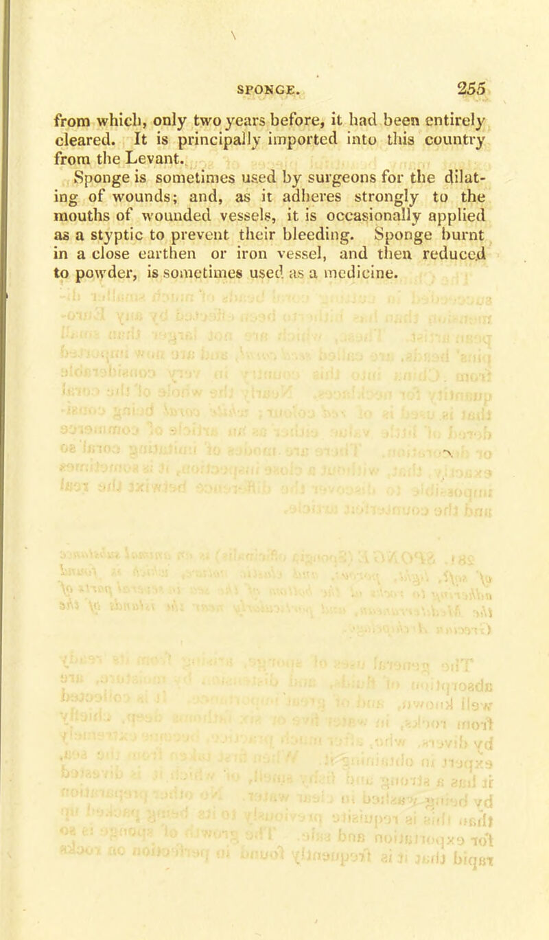 \ SPONGE. 255 from which, only two years before, it had been entirely cleared. It is principally imported into this country from the Levant. Sponge is sometimes used by surgeons for the dilat- ing of wounds; and, as it adheres strongly to the mouths of wounded vessels, it is occasionally applied as a styptic to prevent their bleeding. Sponge burnt in a close earthen or iron vessel, and then reduced to powder, is sometimes used as a medicine. oi inoift )>]>!9 1ot ''J biqet