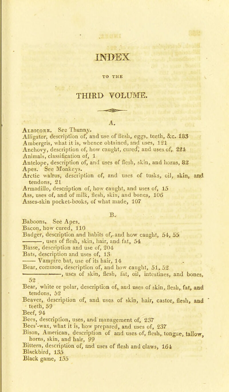 INDEX TO THE THIRD VOLUME. A. Albicore. See Thunny. Alligator, description of, and use of flesh, eggs, teeth, &c. 183 Ambergris, what it is, whence obtained, and uses, 121 Anchovy, description of, how caught, cured, and uses of, 221 Animals, classification of, 1 Antelope, description of, and uses of flesh, skin, and horns, 82 Apes. See Monkeys. Arctic walrus, description of, and uses of tusks, oil, skin, and tendons, 21 Armadillo, description of, how caught, and uses of, 15 Ass, uses of, and of milk, flesh, skin, and bones, 106 Asses-skin pocket-books, of what made, 107 B. Baboons. See Apes. Bacon, how cured, 110 Badger, description and habits of,, and how caught, 54, 55 , uses of flesh, skin, hair, and fat, 54 Basse, description and use of, 204 Bats, description and uses of, 13 Vampire bat, use of its hair, 14 Bear, common, description of, and how caught, 51, 52 , uses of skin, flesh, fat, oil, intestines, and bones, 52 . Bear, white or polar, description of, and uses of skin, flesh, fat, and tendons, 52 Beaver, description of, and uses of skin, hair, castor, flesh, and teeth, 59 Beef, 94 Bees, description, uses, and management of, 237 Bees'-wax, what it is, how prepared, and uses of, 237 Bison, American, description of and uses of, flesh, tongue, tallow, horns, skin, and hair, 99 Bittern, description of, and uses of flesh and claws, 164 Blackbird, 135 Black game, 155