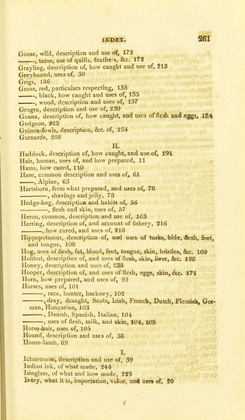 Goose, wild, description and use of, 172 ■ ■ -, tame, use of quills, featheis, &c. 172 Grayling, description of, how caught aud use of, 21S Greyhound, uses of, 30 Grigs, 186 Grous, red, particulars respecting, 155 ——-, black, how caught and uses of, 155 .-, wood, description and uses of, 157 Grugru, description and use of, 230 Guana, description of, how caught, and uses of flesh and eggs, U84 Gudgeon, 223 Guinea-fowls, description, &c. of, 154 Gurnards, 208 H. Haddock, description of, how caught, and use of, 191 Hair, human, uses of, and how prepared, 11 Hams, how cured, 110 Hare, common description and uses of,, 61 —, Alpine, 63 Hartshorn, from what prepared, and uses of, 78 — , shavings and jelly, 78 Hedge-hog, description and habits of, 56 •, flesh and skin, uses of, 57 Heron, common, description and use of, 163 Herring, description of, and account of fishery, 216 , how cured, and uses of, 218 Hippopotamus, description of, and uses of tusks, hide, flesh, feet, and tongue, 108 Hog, uses of flesh,, fat, blood, feet, tongue, skin, bristles, &c. 109 Holibut, description of, and uses of flesh,, skin, liver, &c. 198 Honey, description and uses of, 238 Hooper, description of, and uses of flesh, eggs, skin, &c. 171 Horn, how prepared, and uses of, 95 Horses, uses of, 101 , race, hunter, hackney, 102 > dray, draught, Scots, Irish, French, Dutch, Flemish, Gef- rnan, Hungarian, 103 ——, Danish, Spanish, Italian, 10-1 ——, uses of flesh, milk, and skin, 104*, 105 Horse-hair, uses of, 105 Hound, description and uses of, 38 House-lamb, 89 Ichneumon, description and use of, 39 Indian ink, of what made, 244 Isinglass, of what and how made, 225 Ivory, what it is, importation, value, and uses of, 20