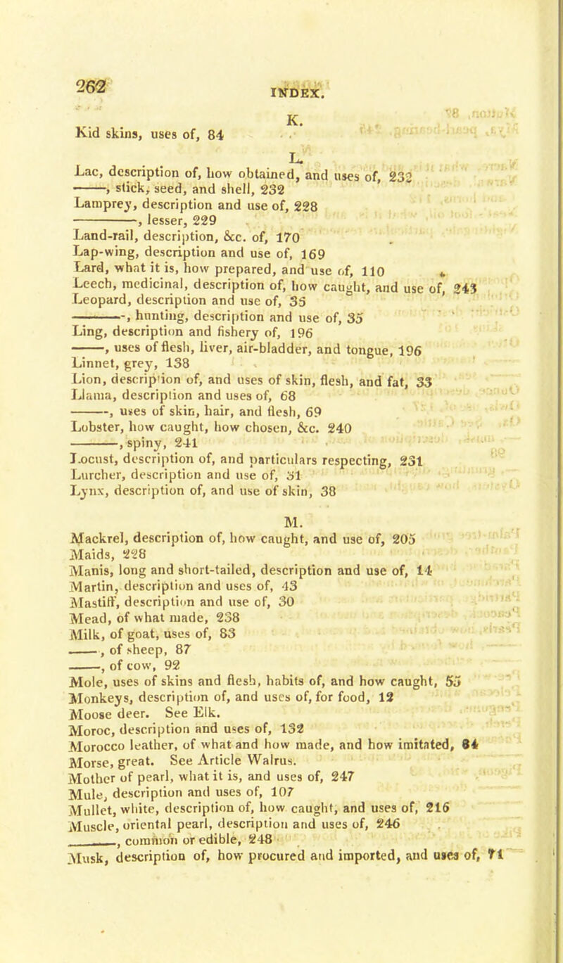 262 INDEX. Kid skins, uses of, 84 Lac, description of, how obtained, and uses of, 232 , slick, seed, and shell, 232 Lamprey, description and use of, 228 , lesser, 229 Land-rail, description, &c. of, 170 Lap-wing, description and use of, 169 Lard, what it is, how prepared, and use of, 110 » Leech, medicinal, description of, how caught, and use of, 243 Leopard, description and use of, 3S , hunting, description and use of, 35 Ling, description and fishery of, 196 , uses of flesh, liver, air-bladder, and tongue, 196 Linnet, grey, 138 Lion, descrip'ion of, and uses of skin, flesh, and fat, 33 Llama, descriplion and uses of, 68 , uses of skin, hair, and flesh, 69 Lobster, how caught, how chosen, &c. 240 , spiny, 241 Locust, description of, and particulars respecting, 231 Lurcher, description and use of, 3i Lynx, description of, and use of skin, 38 M. Mackrel, description of, how caught, and use of, 205 Maids, 228 Manis, long and short-tailed, description and use of, 14 Martin, description and uses of, 43 Mastitf, description and use of, 30 Mead, of what made, 238 Milk, of goat, uses of, 83 , of sheep, 87 ,of cow, 92 Mole, uses of skins and flesh, habits of, and how caught, 55 Monkeys, description of, and uses of, for food, 12 Moose deer. See Elk. Moroc, description and uses of, 132 Morocco leather, of what and how made, and how imitated, 84 Morse, great. See Article Walrus. Mother of pearl, what it is, and uses of, 247 Mule, descriplion and uses of, 107 Mullet, white, description of, how caught, and uses of, 216 Muscle, oriental pearl, descriplion and uses of, 246 , , common or edible, 248