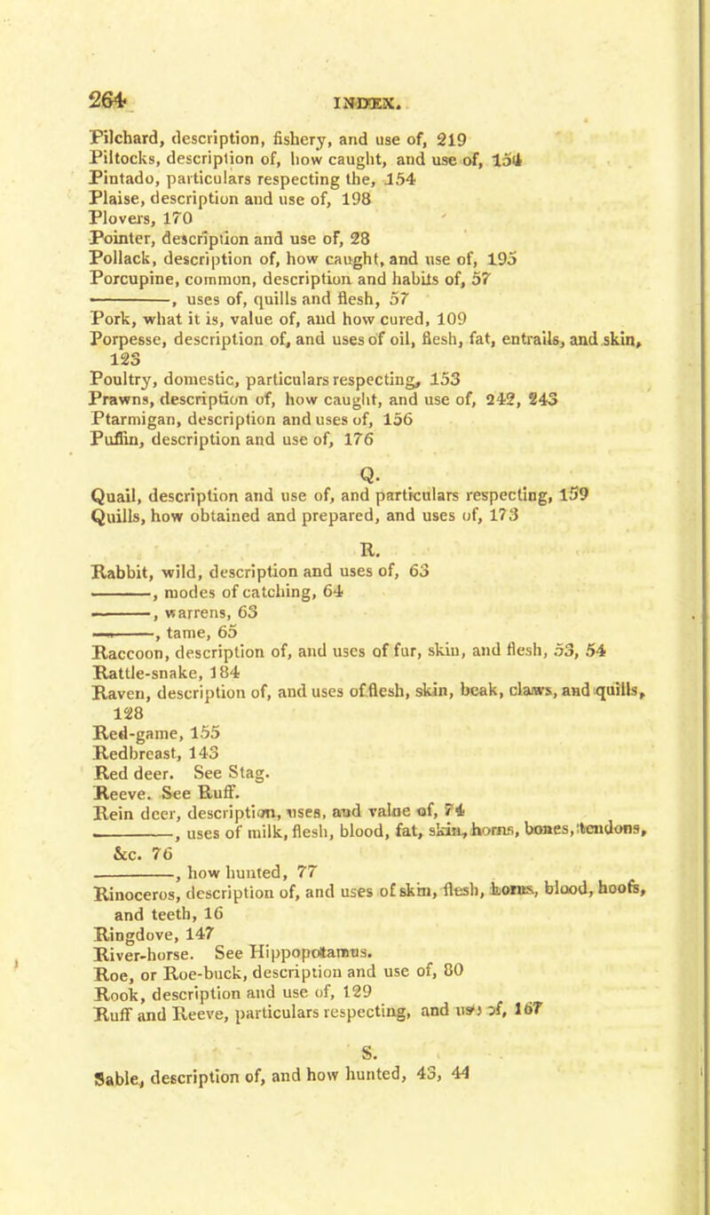 264- Pilchard, description, fishery, and use of, 219 Piltocks, description of, liow caught, and use of, 15(4 Pintado, particulars respecting the, 154 Plaise, description and use of, 198 Plovers, 170 Pointer, description and use of, 28 Pollack, description of, how caught, and use of, 195 Porcupine, common, description and hahils of, 57 , uses of, quills and flesh, 57 Pork, what it is, value of, and how cured, 109 Porpesse, description of, and uses of oil, flesh, fat, entrails, and skin, 123 Poultry, domestic, particulars respecting, 153 Prawns, description of, how caught, and use of, 242, 243 Ptarmigan, description and uses of, 156 Puffin, description and use of, 176 Q. Quail, description and use of, and particulars respecting, 159 Quills, how obtained and prepared, and uses of, 173 R. Rabbit, wild, description and uses of, 63 , modes of catching, 64 ——, warrens, 63 ~-i , tame, 65 Raccoon, description of, and uses of fur, skin, and flesh, 53, 54 Rattle-snake, 184 Raven, description of, and uses of .flesh, skin, beak, claiws, and quills, 128 Red-game, 155 Redbreast, 143 Red deer. See Stag. Reeve. See Ruff. Rein deer, description, uses, and value of, 74 , uses of milk, flesh, blood, fat, skin,horns, bones, :tendons, &c. 76 , how hunted, 77 Rinoceros, description of, and uses of skin, flesh, boras, blood, hoofs, and teeth, 16 Ringdove, 147 River-horse. See Hippopotamus. Roe, or Roe-buck, description and use of, 80 Roolc, description and use of, 129 Ruff and Reeve, particulars respecting, and us*} -A, 167 S. Sable, description of, and how hunted, 43, 44