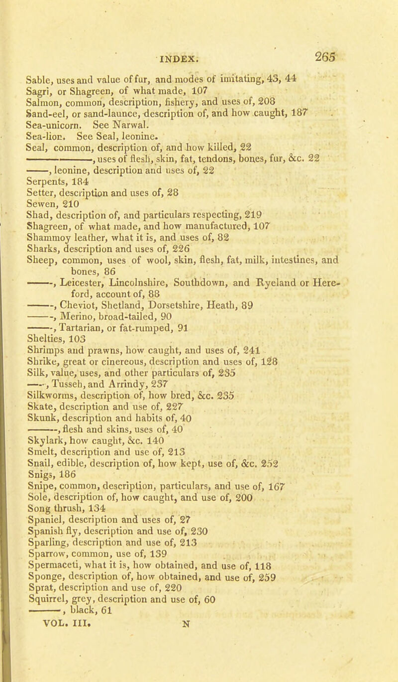Sable, uses and value of fur, and modes of imitating, 43, 44 Sagri, or Shagreen, of what made, 107 Salmon, common, description, fishery, and uses of, 208 Sand-eel, or sand-launce, description of, and how caught, 187 Sea-unicorn. See Narwal. Sea-lion. See Seal, leonine. Seal, common, description of, and how killed, 22 ■ ' , uses of flesh, skin, fat, tendons, bones, fur, &c. 22 , leonine, description and uses of, 22 Serpents, 184 Setter, description and uses of, 28 Sewen, 210 Shad, description of, and particulars respecting, 219 Shagreen, of what made, and how manufactured, 107 Shammoy leather, what it is, and uses of, 82 Sharks, description and uses of, 226 Sheep, common, uses of wool, skin, flesh, fat, milk, intestines, and bones, 86 —-, Leicester, Lincolnshire, Southdown, and Ryeland or Here- ford, account of, 88 , Cheviot, Shetland, Dorsetshire, Heath, 89 , Merino, broad-tailed, 90 , Tartarian, or fat-rumped, 91 Shelties, 103 Shrimps and prawns, how caught, and uses of, 241 Shrike, great or cinereous, description and uses of, 128 Silk, value, uses, and other particulars of, 235 , Tusseh, and Arrindy, 237 Silkworms, description of, how bred, &c. 235 Skate, description and use of, 227 Skunk, description and habits of, 40 ——, flesh and skins, uses of, 40 Skylark, how caught, &c. 140 Smelt, description and use of, 213 Snail, edible, description of, how kept, use of, &c. 252 Snigs, 186 Snipe, common, description, particulars, and use of, 167 Sole, description of, how caught, and use of, 200 Song thrush, 134 Spaniel, description and uses of, 27 Spanish fly, description and use of, 230 Sparling, description and use of, 213 Sparrow, common, use of, 139 Spermaceti, what it is, how obtained, and use of, 118 Sponge, description of, how obtained, and use of, 259 Sprat, description and use of, 220 Squirrel, grey, description and use of, 60 ——, black, 61 VOL. HI. N