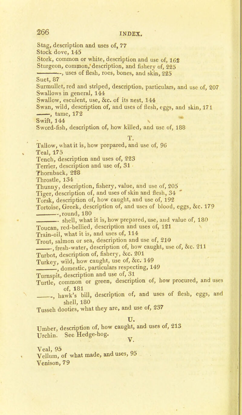 Stag, description and uses of, 77 Stock dove, 145 Stork, common or white, description and use of, 162 Sturgeon, common,'description, and fishery of, 225 ————, uses of flesh, roes, bones, and skin, 225 Suet, 87 Surmullet, red and striped, description, particulars, and use of, 207 Swallows in general, 144 Swallow, esculent, use, &c. of its nest, 144 Swan, wild, description of, and uses of flesh, eggs, and skin, 171 , tame, 172 Swift, 144 \ Sword-fish, description of, how killed, and use of, 188 T. Tallow, what it is, how prepared, and use of, 96 Teal, 175 Tench, description and uses of, 223 Terrier, description and use of, 31 Thornback, 228 Throstle, 134 Thunny, description, fishery, value, and use of, 205 Tiger, description of, and uses of skin and flesh, 34 Torsk, description of, how caught, and use of, 192 Tortoise, Greek, description of, and uses of blood, eggs, &c. 179 — , round, 180 shell, what it is, how prepared, use, and value of, 180 Toucan, red-bellied, description and uses of, 121 Train-oil, what it is, and uses of, 114 Trout, salmon or sea, description and use of, 210 fresh-water, description of, how caught, use of, &c. 211 Turbot, description of, fishery, &c. 201 Turkey, wild, how caught, use of, &c. 149 t domestic, particulars respecting, 149 Turnspit, description and use of, 31 _ Turtle common or green, description of, how procured, and uses of, 181 hawk's bill, description of, and uses of flesh, eggs, and shell, 180 Tusseh dooties, what they are, and use of, 237 U. Umber, description of, how caught, and uses of, 213 Urchin. See Hedge-hog. Vellum, of what made, and uses, 95 Venison, 79