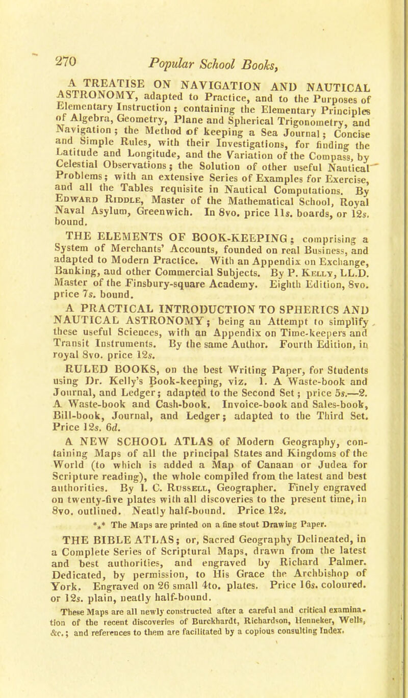 AwnS£££SE J°N NAVIGATION AND NAUTICAL ASTRONOMY, adapted to Practice, and to the Purposes of Elementary Instruction ; containing the Elementary Principles of Algebra, Geometry, Plane and Spherical Trigonometry, and Navigation ; the Method of keeping a Sea Journal; Concise and Simple Rules, with their Investigations, for finding the Latitude and Longitude, and the Variation of the Compass, by Celestial Observations; the Solution of other useful Nautical Problems; with an extensive Series of Examples for Exercise, and all the Tables requisite in Nautical Computations. By Edward Riddle, Master of the Mathematical School, Royal Naval Asylum, Greenwich. In 8vo. price lis. boards, or 12s. bound. THE ELEMENTS OF BOOK-KEEPING ? comprising a System of Merchants' Accounts, founded on real Business, and adapted to Modern Practice. With an Appendix on Exchange, Banking, aud other Commercial Subjects. By P. Kelly, LL.D. Master of the Finsbury-square Academy. Eighth Edition, Svo. price 7s. bound. A PRACTICAL INTRODUCTION TO SPHERICS AND NAUTICAL ASTRONOMY; being an Attempt lo simplify these useful Sciences, with an Appendix on Timekeepers and Transit Instruments. By the same Author. Fourth Edition, in royal Svo. price 12s. RULED BOOKS, on the best Writing Paper, for Students using Dr. Kelly's Book-keeping, viz. 1. A Waste-book and Journal, and Ledger; adapted to the Second Set; price 5s.—2. A Waste-book and Cash-book. Invoice-book and Sales-book, Bill-book, Journal, and Ledger; adapted to the Third Set. Price 12s. 6d. A NEW SCHOOL ATLAS of Modern Geography, con- taining Maps of all the principal States and Kingdoms of the World (to which is added a Map of Canaan or Judea for Scripture reading), the whole compiled from the latest and best authorities. By 1. C. Russell, Geographer. Finely engraved on twenty-five plates with all discoveries to the present time, in 8vo. outlined. Neatly half-bound. Price 12s. *»* The Maps are printed on a fine stout Drawing Paper. THE BIBLE ATLAS; or, Sacred Geography Delineated, in a Complete Series of Scriptural Maps, drawn from the latest and best authorities, and engraved by Richard Palmer. Dedicated, by permission, to His Grace the Archbishop of York. Engraved on 26 small 4to. plates. Price 16s. coloured, or 12s. plain, neatly half-bound. These Maps are all newly constructed after a careful and critical examina- tion of the recent discoveries of Burckhardt, Richardson, Henneker, Wells, &c.; and references to them are facilitated by a copious consulting Index.