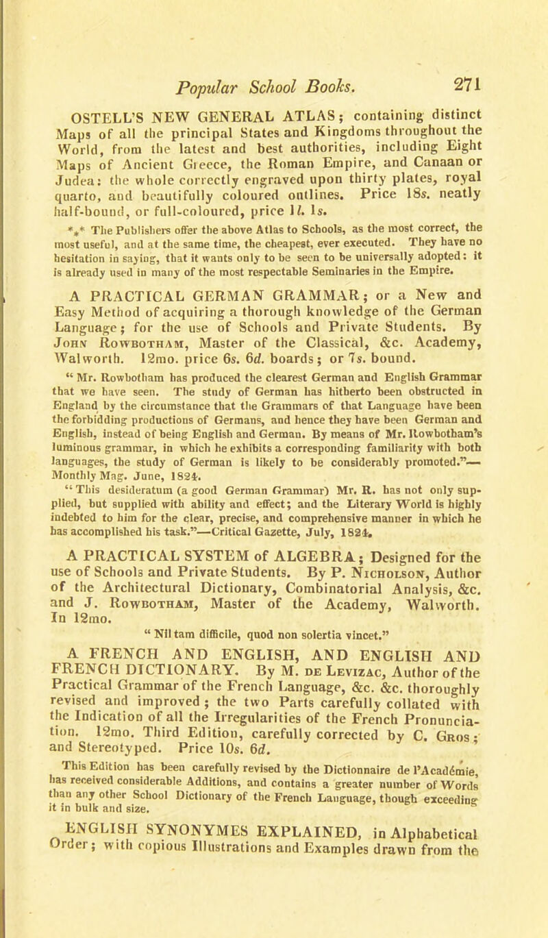 OSTELL'S NEW GENERAL ATLAS; containing distinct Maps of all the principal States and Kingdoms throughout the World, from the latest and best authorities, including Eight Maps of Ancient Gieece, the Roman Empire, and Canaan or Judea: the whole correctly engraved upon thirty plates, royal quarto, aud beautifully coloured outlines. Price 18s. neatly half-bound, or full-coloured, price 11. Is. «** The Publishers offer the above Atlas to Schools, as the most correct, the most useful, and at the same time, the cheapest, ever executed. They have no hesitation in saying, that it wants only to be seen to be universally adopted: it is already used in many of the most respectable Seminaries in the Empire. A PRACTICAL GERMAN GRAMMAR; or a New and Easy Method of acquiring a thorough knowledge of the German Language; for the use of Schools and Private Students. By John Rowbotham, Master of the Classical, &c. Academy, Walworth. 12mo. price 6s. 6d. boards; or 7s. bound.  Mr. Rowbotham has produced the clearest German and English Grammar that we have seen. The study of German has hitherto been obstructed in England by the circumstance that the Grammars of that Language have been the forbidding productions of Germans, and hence they have been German and English, instead of being English and German. By means of Mr. llowbotham's luminous grammar, in which he exhibits a corresponding familiarity with both languages, the study of German is likely to be considerably promoted.— Monthly Mag. June, 182*.  This desideratum (a good German Grammar) Mr. R. has not only sup- plied, but supplied with ability and effect; and the Literary World is highly indebted to him for the clear, precise, and comprehensive manner in which he has accomplished his task.—Critical Gazette, July, 1821. A PRACTICAL SYSTEM of ALGEBRA; Designed for the use of Schools and Private Students. By P. Nicholson, Author of the Architectural Dictionary, Combinatorial Analysis, &c. and J. Rowbotham, Master of the Academy, Walworth. In 12mo.  Nil tam difficile, quod non solertia vincet. A FRENCH AND ENGLISH, AND ENGLISH AND FRENCH DICTIONARY. By M. de Levizac, Author of the Practical Grammar of the French Language, &c. &c. thoroughly revised and improved; the two Parts carefully collated with the Indication of all the Irregularities of the French Pronuncia- tion. 12mo. Third Edition, carefully corrected by C. Gros • and Stereotyped. Price 10s. 6d. This Edition has been carefully revised by the Dictlonnaire de l'Acaddmie, has received considerable Additions, and contains a greater number of Words than any other School Dictionary of the French Language, though exceeding it in bulk and size. ENGLISH SYNONYMES EXPLAINED, in Alphabetical Oroer; with copious Illustrations and Examples drawn from the