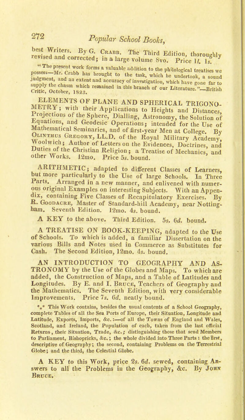 r^.5riiT' Crabb. The Third Edition, thoroughly rev.sed and corrected; in a large volume Svo. Price 11. Is Kert ai^n «» » 7S ta5k' Whidl he UDdert<>k, a sound judgment, and an extent and accuracy of investigation, which have gone far to SS S^lSS* remaiDed ^ thiS °f ~ Literature^~British M™™ OF PLANE AND SPHERICAL TRIGONO- Mt,TKY; with their Applications to Heights and Distances, Projections of the Sphere, Dialling, Astronomy, the Solution of .equations, and Geodesic Operations; intended for the Use of Mathematical Seminaries, and of first-year Men at College. By Oliwthos Gregory, LL.D. of the Royal Military Academy, Woolwich; Author of Letters on the Evidences, Doctrines, and Duties of the Christian Religion ; a Treatise of Mechanics, and other Works. 12mo. Price 5s. bound. ARITHMETIC; adapted to different Classes of Learners, but more particularly to the Use of large Schools. In Three Parts. Arranged in a new manner, and enlivened with numer- ous original Examples on interesting Subjects. With an Appen- dix, containing Five Classes of Recapitulatory Exercises. By R. Goodacre, Master of Standard-hill Academy, near Notting- ham. Seventh Edition. 12mo. 4s. bound. A KEY to the above. Third Edition. 5s. 6<f. bound. A TREATISE ON BOOK-KEEPING, adapted to the Use of Schools. To which is added, a familiar Dissertation on the various Bills and Notes used in Commerce as Substitutes for Cash. The Second Edition, 12mo. 4s. bound. AN INTRODUCTION TO GEOGRAPHY AND AS- TRONOMY by the Use of the Globes and Maps. To which are added, the Construction of Maps, and a Table of Latitudes and Longitudes. By E. and I. Bruce, Teachers of Geography and the Mathematics. The Seventh Edition, with very considerable Improvements. Price 7s. 6d. neatly bound. %* This Work contains, besides the usual contents of a School Geography, complete Tables of all the Sea Ports of Europe, their Situation, Longitude and Latitude, Exports, Imports, &c.:—of all the Towns of England and Wales, Scotland, and Ireland, the Population of each, taken from the last official Returns , their Situation, Trade, &c; distinguishing those that send Members to Parliament, Bishopricks, &c.; the whole divided into Three Parts : the Brst, descriptive of Geography; the second, containing Problems on the Terrestrial Globe; and the third, the Celestial Globe. A KEY to this Work, price 2s. 6d. sewed, containing An- swers to all the Problems in the Geography, &c. By Johx Bruce.