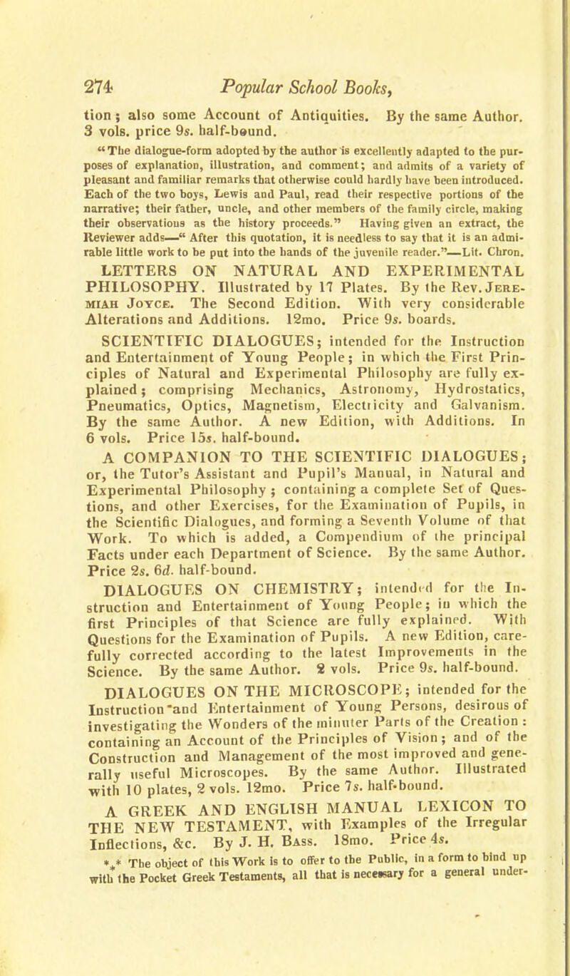 tion; also some Account of Antiquities. By the same Author. 3 vols, price 9s. half-beund. The dialogue-form adopted by the author is excellently adapted to the pur- poses of explanation, illustration, and comment; and admits of a variety of pleasant and familiar remarks that otherwise could hardly have been introduced. Each of the two boys, Lewis and Paul, read their respective portions of the narrative; their father, uncle, and other members of the family circle, making their observations as the history proceeds. Having given an extract, the Reviewer adds— After this quotation, it is needless to say that it is an admi- rable little work to be put into the bands of the juvenile reader.—Lit. Chron. LETTERS ON NATURAL AND EXPERIMENTAL PHILOSOPHY. Illustrated by 17 Plates. By the Rev. Jere- miah Joyce. The Second Edition. With very considerable Alterations and Additions. 12mo. Price 9s. boards. SCIENTIFIC DIALOGUES; intended for the Instruction and Entertainment of Youug People; in which the First Prin- ciples of Natural and Experimental Philosophy are fully ex- plained ; comprising Mechanics, Astronomy, Hydrostatics, Pneumatics, Optics, Magnetism, Electricity and Galvanism. By the same Author. A new Edition, with Additions. In 6 vols. Price 15s. half-bound. A COMPANION TO THE SCIENTIFIC DIALOGUES; or, the Tutor's Assistant and Pupil's Manual, in Natural and Experimental Philosophy ; containing a complete Set of Ques- tions, and other Exercises, for the Examination of Pupils, in the Scientific Dialogues, and forming a Seventh Volume of that Work. To which is added, a Compendium of the principal Facts under each Department of Science. By the same Author. Price 2s. 6d. half-bound. DIALOGUES ON CHEMISTRY; intended for the In- struction and Entertainment of Young People; in which the first Principles of that Science are fully explained. With Questions for the Examination of Pupils. A new Edition, care- fully corrected according to the latest Improvements in the Science. By the same Author. S vols. Price 9s. half-bound. DIALOGUES ON THE MICROSCOPE; intended for the Instruction'and Entertainment of Young Persons, desirous of investigating the Wonders of the minuter Parts of the Creation : containing an Account of the Principles of Vision; and of the Construction and Management of the most improved and gene- rally useful Microscopes. By the same Author. Illustrated •with 10 plates, 2 vols. 12mo. Price 7s. half^bound. A GREEK AND ENGLISH MANUAL LEXICON TO THE NEW TESTAMENT, with Examples of the Irregular Inflections, &c. By J. H. Bass. 18mo. Price 4s. V The object of this Work is to offer to the Public, in a form to bind up with the Pocket Greek Testaments, all that is necetsary for a general under-