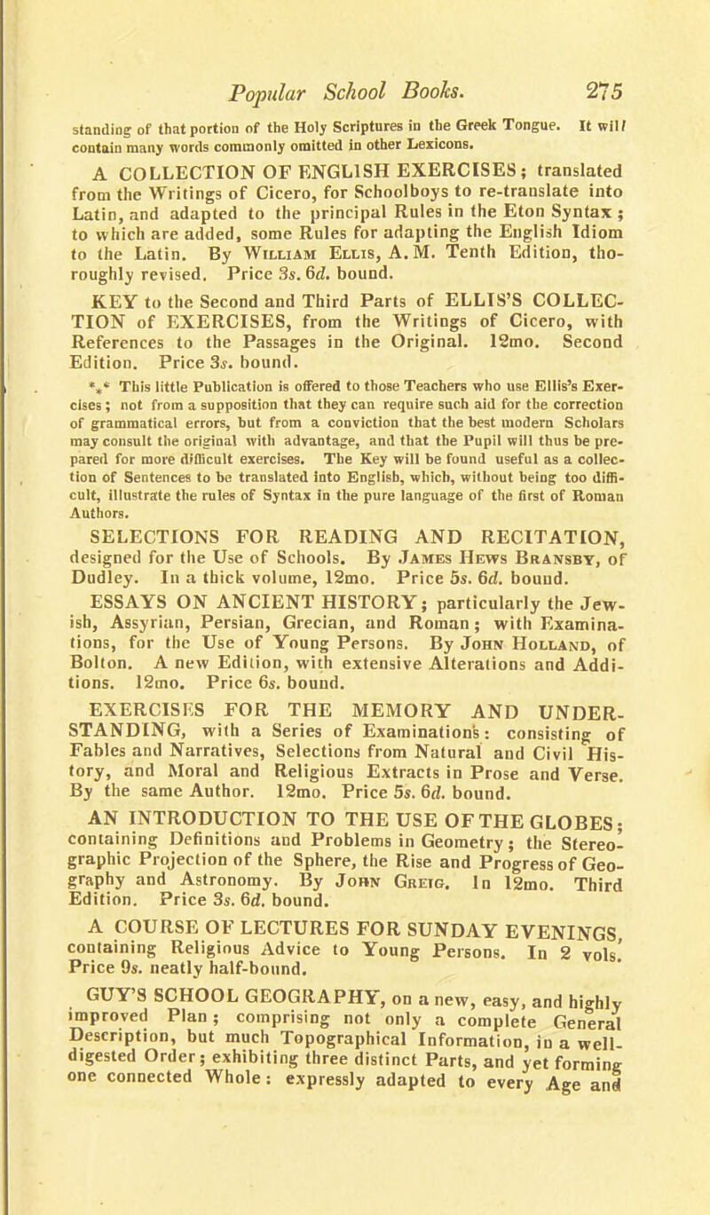 standing of that portion of the Holy Scriptures in the Greek Tongue. It wiH contain many words commonly omitted in other Lexicons. A COLLECTION OF ENGLISH EXERCISES; translated from the Writings of Cicero, for Schoolboys to re-trauslate into Latin, and adapted to the principal Rules in the Eton Syntax ; to which are added, some Rules for adapting the English Idiom to the Latin. By William Ellis, A.M. Tenth Edition, tho- roughly revised. Price 3s. Gd. bound. KEY to the Second and Third Parts of ELLIS'S COLLEC- TION of EXERCISES, from the Writings of Cicero, with References to the Passages in the Original. 12mo. Second Edition. Price 3s. bound. *** This little Publication is offered to those Teachers who use Ellis's Exer- cises; not from a supposition that they can require such aid for the correction of grammatical errors, but from a conviction that the best modern Scholars may consult the original with advantage, and that the Pupil will thus be pre- pared for more difficult exercises. The Key will be found useful as a collec- tion of Sentences to be translated into English, which, without being too diffi- cult, illustrate the rules of Syntax in the pure language of the first of Roman Authors. SELECTIONS FOR READING AND RECITATION, designed for the Use of Schools. By James Hews Bransbt, of Dudley. In a thick volume, 12mo. Price 5s. 6d. bound. ESSAYS ON ANCIENT HISTORY; particularly the Jew- ish, Assyrian, Persian, Grecian, and Roman; with Examina- tions, for the Use of Young Persons. By John Holland, of Bolton. A new Edition, with extensive Alterations and Addi- tions. 12mo. Price 6s. bound. EXERCISES FOR THE MEMORY AND UNDER- STANDING, with a Series of Examinations: consisting of Fables and Narratives, Selections from Natural and Civil His- tory, and Moral and Religious Extracts in Prose and Verse. By the same Author. 12mo. Price 5s. Gd. bound. AN INTRODUCTION TO THE USE OF THE GLOBES; containing Definitions and Problems in Geometry; the Stereo- graphic Projection of the Sphere, the Rise and Progress of Geo- graphy and Astronomy. By John Greig. In 12mo. Third Edition. Price 3s. Gd. bound. A COURSE OF LECTURES FOR SUNDAY EVENINGS, containing Religious Advice to Young Persons. In 2 vols.' Price 9s. neatly half-bound. GUY'S SCHOOL GEOGRAPHY, on a new, easy, and highly improved Plan; comprising not only a complete General Description, but much Topographical Information, in a well- digested Order; exhibiting three distinct Parts, and yet forming one connected Whole: expressly adapted to every Age and