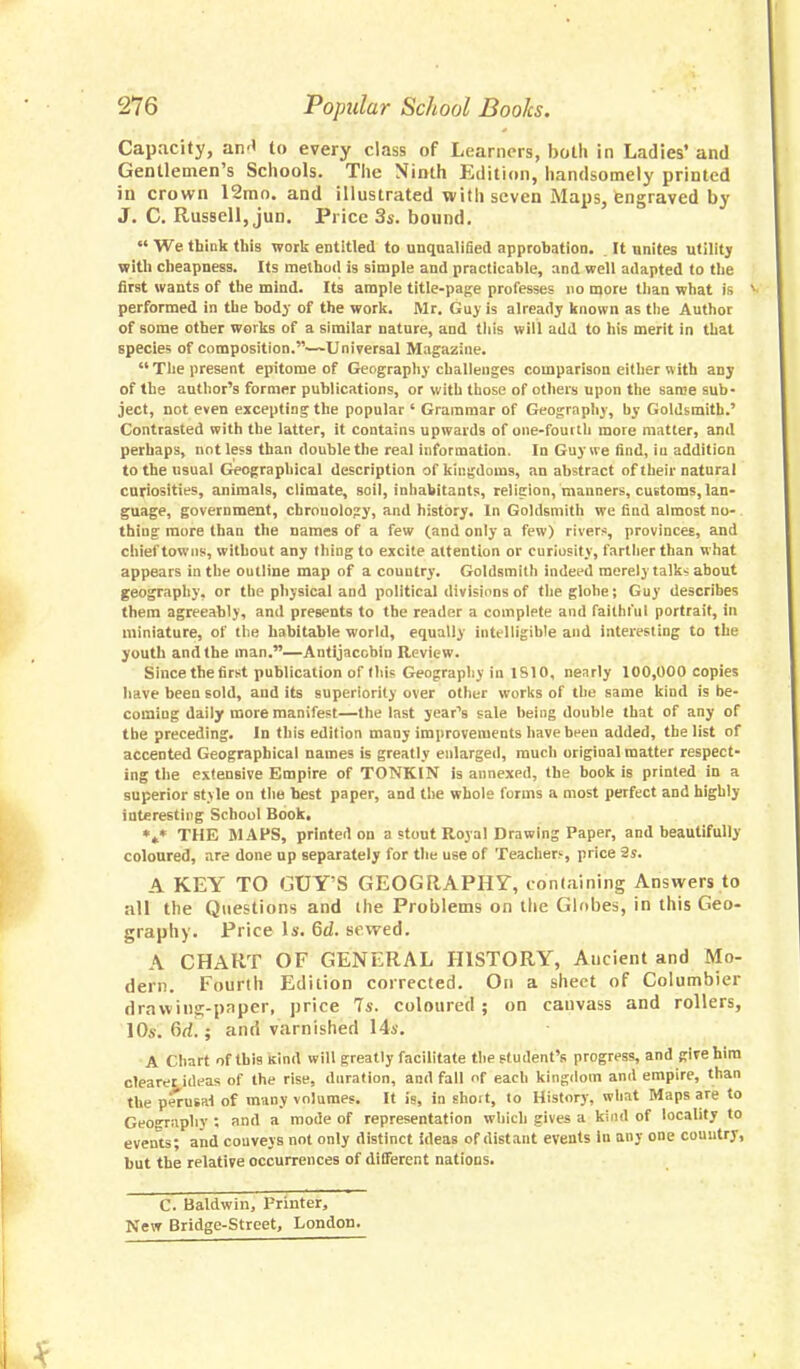 Capacity, an<» to every class of Learners, both in Ladies' and Gentlemen's Schools. The Ninth Edition, handsomely printed in crown 12mo. and illustrated with seven Maps, engraved by J. C. Russell, jun. Price 3s. bound.  We think this work entitled to unqualified approbation. It unites utility with cheapness. Its method is simple and practicable, and well adapted to the first wants of the mind. Its ample title-page professes no more than what is V performed in the body of the work. Mr. Guy is already known as the Author of some other works of a similar nature, and this will add to his merit in that species of composition.—Universal Magazine. The present epitome of Geography challenges comparison either with any of the author's former publications, or with those of others upon the same sub- ject, not even excepting the popular ' Grammar of Geography, by Goldsmith.' Contrasted with the latter, it contains upwards of one-fourth more matter, and perhaps, not less than double the real information. In Guy we find, in addition to the usual Geographical description of kingdoms, an abstract of their natural curiosities, animals, climate, soil, inhabitants, relicion, manners, customs, lan- guage, government, chrouolo?y, and history. In Goldsmith we find almost no- thing more than the names of a few (and only a few) rivers, provinces, and chief towns, without any thing to excite attention or curiosity, farther than what appears in the outline map of a couutry. Goldsmith indeed merely talks about geography, or the physical and political divisions of theglohe; Guy describes them agreeably, and presents to the reader a complete and faithful portrait, in miniature, of the habitable world, equally intelligible and interesting to the youth and the man.—Antijaccbin Review. Since the first publication of this Geography in 1810, nearly 100,000 copies have been sold, and its superiority over other works of the same kind is be- coming daily more manifest—the last year's sale being double that of any of the preceding. In this edition many improvements have been added, the list of accented Geographical names is greatly enlarged, much original matter respect- ing the extensive Empire of TONKIN is annexed, the book is printed in a superior style on the best paper, and the whole forms a most perfect and highly interesting School Book. *** THE MAPS, printed on a stout Royal Drawing Paper, and beautifully coloured, are done up separately for the use of Teacher)-, price 2s. A KEY TO GUY'S GEOGRAPHY, containing Answers to all the Questions and ihe Problems on the Globes, in this Geo- graphy. Price Is. 6d. sewed. A CHART OF GENERAL HISTORY, Ancient and Mo- dern. Fourth Edition corrected. On a sheet of Columbier d raw ins-paper, price 7s. coloured; on canvass and rollers, 10.s. 6rf.; and varnished 14s. A Chart of this kind will greatly facilitate the student's progress, and gire him clearer ideas of the rise, duration, and fall of each kingdom and empire, than the perusal of many volumes. It is, in shoit, to History, what Maps are to Geography ; and a mode of representation which gives a kind of locality to events; and couveys not only distinct ideas of distant events in any one couutry, but the relative occurrences of different nations. C. Baldwin, printer, New Bridge-Street, London.