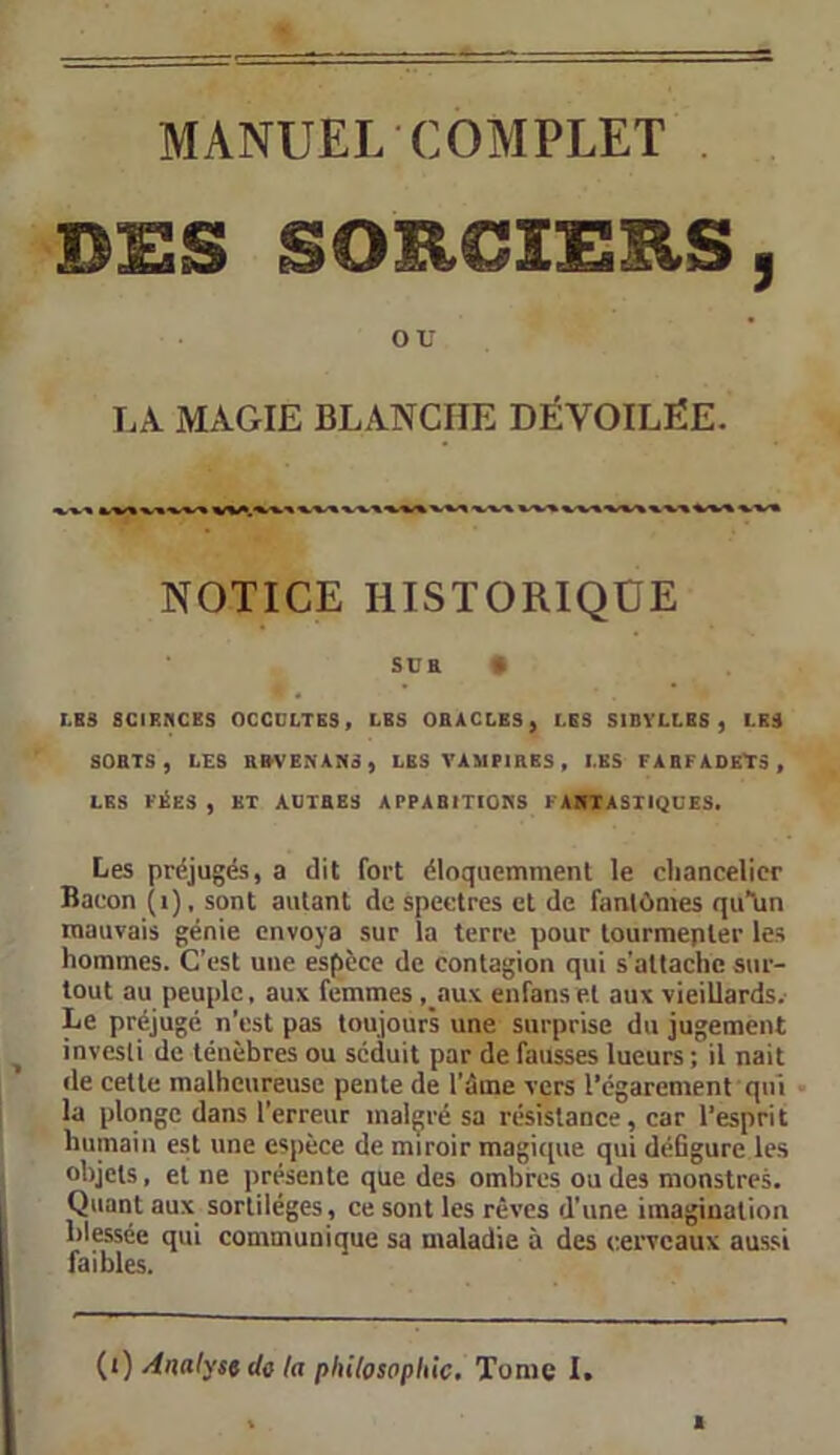 MANUEL COMPLET DES SORCIERS, ou LA MAGIE BLANCHE DÉVOILËE. NOTICE HISTORIQUE Süa • LES SCIENCES OCCULTES, LES OBACLES, LES SIDVLLES , LES SOBTS , LES BEVENANS, LBS VAMPIRES, LES FABFADEÏS, LES FÉES , ET ADTBES APPABITIONS 1 AKIASTIQÜES. Les préjugés, a dit fort éloquemment le chancelier Bacon (i), sont autant de spectres et de fantômes quTin mauvais génie envoya sur la terre pour tourmenter les hommes. C’est une espèce de contagion qui s'attache sur- tout au peuple, aux femmes ,_aux enfans et aux vieillards. Le préjugé n’est pas toujours une surprise du jugement investi de ténèbres ou séduit par de fausses lueurs ; il nait de celte malheureuse pente de l’âme vers l’égarement qui la plonge dans l’erreur malgré sa résistance, car l’esprit humain est une espèce de miroir magique qui déGgure les objets, et ne présente que des ombres ou des monstres. Quant aux sortilèges, ce sont les rêves d'une imagination blessée qui communique sa maladie à des cerveaux aussi faibles. (0 Analyse de la philosophie. Tome I.