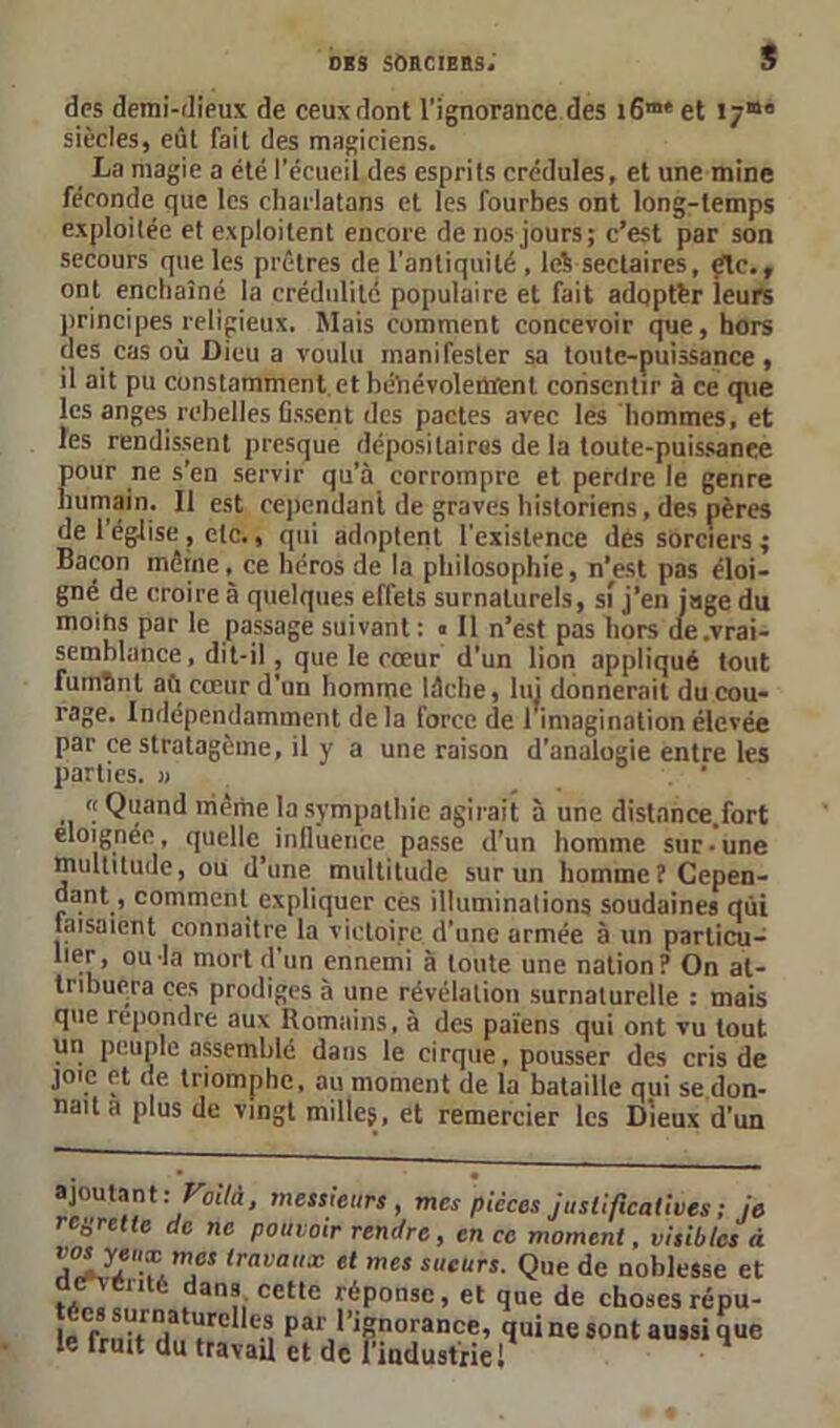 des demi-dieux de ceux dont l’ignorance des i6m‘ et 17“° siècles, eût fait des magiciens. La magie a été l’écueil des esprits crédules, et une mine féconde que les charlatans et les fourbes ont long-temps exploitée et exploitent encore de nos jours; c’est par son secours que les prêtres de l'antiquité , lc% sectaires, étc., ont enchaîné la crédulité populaire et fait adopter leurs principes religieux. Mais comment concevoir que, hors des cas où Dieu a voulu manifester sa toute-puissance, il ait pu constamment, et bénévolement consentir à ce que les anges rebelles fissent des pactes avec les hommes, et les rendissent presque dépositaires de la toute-puissance pour ne s’en servir qu’à corrompre et perdre le genre humain. Il est cependanl de graves historiens, des pères de l’église , etc., qui adoptent l'existence des sorciers ; Bacon même, ce héros de la philosophie, n’est pas éloi- gné de croire à quelques effets surnaturels, si j’en jage du moins par le passage suivant : « Il n’est pas hors de.vrai- semblance, dit-il, que le cœur d’un lion appliqué tout fumSnl aù cœur d’un homme lâche, lui donnerait du cou- rage. Indépendamment de la force de 1 imagination élevée par ce stratagème, il y a une raison d’analogie entre les parties. » . ' « Quand même la sympathie agirait à une distnnce.fort éloignée, quelle influence passe d’un homme sur-une multitude, ou d’une multitude sur un homme? Cepen- dant, comment expliquer ces illuminations soudaines qui faisaient connaître la victoire d'une armée à un particu- lier , ou la mort d un ennemi à toute une nation ? On at- tribuera ces prodiges à une révélation surnaturelle : mais que repondre aux Romains, à des païens qui ont vu tout un peuple assemblé dans le cirque, pousser des cris de joie et de triomphe, au moment de la bataille qui se,don- nait a plus de vingt milles, et remercier les Dieux d’un ajoutant: ■Voilà, messieurs, mes pièces justificatives ; je rcÿretlc de ne pouvoir rendre, en ce moment, visibles à lrava,,x el mes sueurs. Que de noblesse et dcMSnté dans cette réponse, et que de choses répu- Pal'>’iporance, qui ne sont aussi que le fruit du travail et de l’industriel