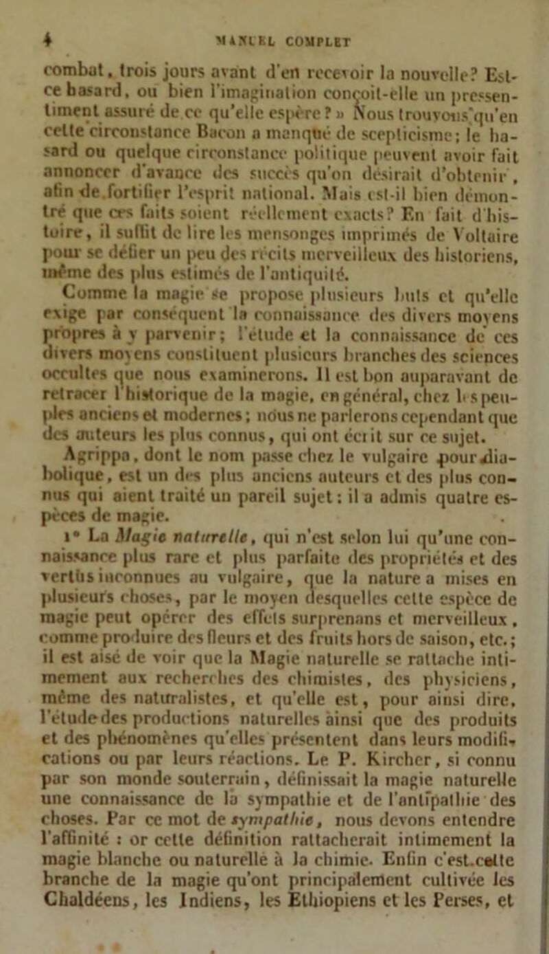 combat, trois jours avant d'en recevoir la nouvelle? Est- ce hasard, ou bien l'imagination conçoit-elle un pressen- timent assuré de ce qu’elle espère ? » Nous trouyous'qu’en celte circonstance Bacon a manqué de scepticisme; le ha- sard ou quelque circonstance politique peuvent avoir fait annoncer d’avance des succès qu’on désirait d’obtenir , atin de.fortifier l’esprit national. Mais est-il bien démon- tré que «-s faits soient réellement exacts? En fait d'his- toire, il suffit de lire les mensonges imprimés de Voltaire pour se défier un peu des récits merveilleux des historiens, même des plus estimés de l'antiquité. Comme la magie se propose plusieurs buts et qu’elle exige par conséquent la connaissance des divers moyens propres à v parvenir; l'étude et la connaissance de’ ces divers moyens constituent plusieurs branches des sciences occultes que nous examinerons. 11 est bon auparavant de retracer 1 historique de la magie, en général, chez b s peu- ples anciens et modernes ; nous ne parlerons cependant que des auteurs les plus connus, qui ont écrit sur ce sujet. Agrippa. dont le nom passe chez le vulgaire pouraiia- bolique, est un des plus anciens auteurs et des plus con- nus qui aient traité un pareil sujet; il a admis quatre es- pèces de magie. »• La Magie naturelle, qui n’est selon lui qu’une con- naissance plus rare et plus parfaite des propriétés et des verlhs inconnues nu vulgaire, nue la nature a mises en plusieurs choses, par le moyen (lesquelles celte espèce de magie peut opérer des effets surprenons et merveilleux , comme produire des fleurs et des fruits hors de saison, etc.; il est aisé de voir que la Magie naturelle se rattache inti- mement aux recherches des chimistes, des physiciens, même des naturalistes, et qu'elle est, pour ainsi dire, l’étudedes productions naturelles ainsi que des produits et des phénomènes qu'elles présentent dans leurs modifia cations ou par leurs réactions. Le P. Kircher, si connu par son monde souterrain, définissait la magie naturelle une connaissance de la sympathie et de l'anlipalliie des choses. Par ce mot de sympathie, nous devons entendre l'affinité : or cette définition rattacherait intimement la magie blanche ou naturelle à la chimie. Enfin c’est, cet te branche de la magie qu’ont principalement cultivée les Chaldéens, les Indiens, les Ethiopiens et les Perses, et