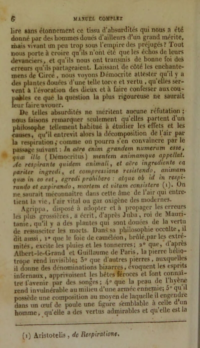 lire sans étonnement ce tissu d'absurdités qui nous n été donné jiar des hommes doués d’ailleurs d’un grand mérite, mais vivant un peu trop sous l'empire des préjugés! Tout nous porte à croire qu ils n’ont été que les échos de leurs devanciers, et qu’ils nous ont transmis de bonne foi des erreurs qu’ils partageaient. Laissant de côté les enchante- mens de Circé , nous voyons Démocritc attester qu'il y a des plantes douées d'une telle ton e et vertu , qu’elles ser- vent k l'évocation des dieux et à faire confesser auxcou- pafcles ce que la question la plus rigoureuse ne saurait leur faircavouer. De telles absurdités ne méritent aucune réfutation ; nous faisons remarquer seulement nu elles partent d un philosophe tellement habitué à étudier les effets et les causes, qu’il entrevit alors la décomposition de l’air par la respirationcomme on pourra s'en convaincre par le passage suivant : In acre enim grandem numertim esse, quae Ule ( Démooritus) mentem animnmque appcllat. sle respirante quidem animait, et acre ingrédients ca pariler ingredi, et compressions rcsistendo, animant qme in en rit, egredi prohibera : atque ob id in respi- mndo et expirando, niortem et vitam ccnsistcre (i). On ne saurait méconnaître dans cette Ame de 1 air qui entre- tient la vie, l'air vital ou gai oxigène des modernes. Agrippa. disposé à adopter et il propager les erreurs les plus grossières, a écrit, d après Juba, roi de Mauri- tanie, qu’il y a des plantes qui sont douées de la vertu «le ressusciter les morts. Dans sa philosophie occalte, il dit aussi, i* que le foie de caméléon, brùlé.par les extré- mités, excite les pluies et les tonnerres; x° que, d après Albert-ie-Grand et Guillaume de Paris, la pierre hélio- trope rend invisibles 3° que d’autres pierres , auxquelles il donne des dénominations bizarres, évoquent les esprits infernaux, apprivoisent tes bètes féroces et font connaî- tre l’avenir par des songes; 4° que la peau de lhjène rend invulnérable au milieu d’une armée ennemie; 5“ qu il possède une composition au moyen de laquelle il engendre dans un œuf de poule une ligure semblable à celle d un homme, qu’elle a des vertus admirables et qu'elle est la (î) Aristotelis, de Respirations.