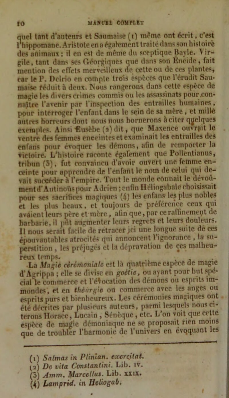 miel tant d'autenrs et Snumnise (i) même ont écrit, cJest I hippomane. AristoteenaégaVementtraitédansson histoire des animaux : il en est de même du sceptique Bayle. A ir- gile, tant dans scs Géorgiques que dans son Enéide, fait mention des effets merveilleux «le cette ou de ces plantes, car le P. Delrio en compte trois espèces que l’érudit Sau- maise ééduit à deux. Nous rangerons dans cette espèce de magie les divers crimes commis ou les assassinats pour .con- naître l’avenir par l’inspection des entrailles humaines, pour interroger l’enfant dans le sein de sa mère, et mille autres horreurs dont nous nous bornerons à citer quelques exemples. Ainsi «usèbe (s) dit, que Maxenee ouvrait le ventre des femmes enceintes et examinait les entrailles des enfans pour évoquer les démons, afin de remporter la victoire. L’histoire raconte également que Pollenlianus, tribun (3), fut convaincu d’avoir ouvert une femme en- ceinte pour apprendre de l'enfant le notn de celui qui de- vait succéder à l’empire. Tout le monde commit le devoû- mrnt d'Antinous pour Adrien ; enfin Héliogabale choisissait pour ses sacrifices magiques (4) les enfans les plus nobles et les plus beaux, cl toujours de préférence ceux qui avaient leurs père et mère, afin que, par ce raffinement de barbarie, il pût augmenter leurs regrets et leurs douleurs. II nous serait facile de retracer jri une longue suite de ces épouvantables atrocités qui annoncent l’ignorance , la su- perstition , les préjugés et la dépravation de çcs malheu- reux temps. , La Magie eèrcrfwnialc est là quatrième espece de magic d'Agrippa ; elle se divise en goitie, ou ayant pour but spe- cial le commerce et l’évocation des démons ou esprits îm- mondes, et en thènrgie ou commerce avec les anges ou esprits purs et bienheureux. Les cérémonies magiques ont été décrites par plusieurs auteurs, parmi lesquels nous ci- terons Horace, Lucain , Sénèque, etc. L’on voit que cette espèce de majjie démoniaque ne se proposait rien moins que de troubler l’harmonie de l’univers en évqquant les (i) Snlmas in Plinian. exerçilat. (i) Do vita Constantini. Lib. iv. (3) Amm. Marcellus. Lib. xxix. (4) Lamprid, in lleliogab. i