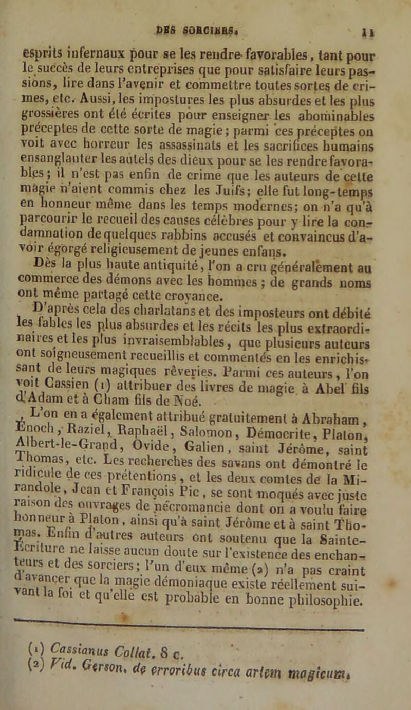 esprits iufernaux pour se les rendre-favorables, tant pour le succès de leurs entreprises que pour satisfaire leurs pas- sions, lire dans l’avenir et commettre toutes sortes de cri- mes, etc. Aussi, les impostures les plus absurdes et les plus grossières ont été écrites pour enseigner les abominables préceptes de cette sorte de magie; parmi ces préceptes on voit avec horreur les assassinats et les sacrifices humains ensanglanter les autels des dieux pour se les rendre favora- bles ; il n’est pas enfin de crime que les auteurs de celte màgie n’aient commis chez les Juifs; elle fut long-temps en honneur même dans les temps modernes; on n’a qu’à parcourir le recueil des causes célèbres pour y lire la conr damnation de quelques rabbins accusés et convaincus d’a- voir égorgé religieusement de jeunes enfans. Dès la plus haute antiquité, l'on a cru généralement au commerce des démons avec les hommes ; de grands noms ont même partagé cette croyance. i ce^a ^es charlatans et des imposteurs ont débité les tables les plus absurdes et les récits les plus extraordi- naires et les plus invraisemblables, que plusieurs auteurs ont soigneusement recueillis et commentés en les enrichis- sant de leurs magiques rêveries. Parmi ces auteurs, l’on voit Lassien (i) attribuer des livres de magie à Abel fils d. Adam et a Cham fils de Pioé. L’on en a également attribué gratuitement à Abraham , Lnoch^Raziel, Raphaël, Salomon, Démocrite, Platon, A bert-le-Grapd, Ovide, Galien, saint Jérôme, saint inomas, etc. Les recherches des savans ont démontré le ridicule de ces prétentions, et les deux comtes de la Mi- ranc o e, eau et François Pic , se sont moqués avec juste raison des ouvrages de nécromancie dont on a voulu faire honneur a Platon. ainsi qu’à saint Jérôme et à saint Tho- mas. Lnfin d autres auteurs Ont soutenu que la Sainte- J.crilure ne laisse aucun doute sur l’existence des enchan- Ct ~ so,raers; l’un d’eux même (a) n’a pas craint v.ini ,n<'pr.cIue la magie démoniaque existe réellement sui- vant la foi et qu elle est probable en bonne philosophie. (*) (*) Cf ssianus Collai. 8 c. (2) Fid. Gtrson, de crrorilnts clrca artm ma g le uni,
