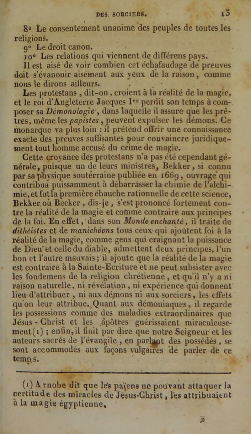 8“ Le consentement unanime des peuples de toutes les religions. 9» Le droit canon. jo° Les relations qui viennent de dilïérens pays. 11 est aisé de voir combien cet échafaudage de preuves doit s’évanouir aisément aux yeux dé la raison, comme nous le dirons ailleurs. Les protestans , dit-on , croient à la réalité de la magie, et le roi d’Angleterre Jacques Ier perdit son temps à com- poser sa Dcmonologic, dans laquelle il assure que les prê- tres, même les papistes, peuvent expulser les démons. Ce monarque va plus loin : il prétend ofl’rir une connaissance exacte des preuves suffisantes pour convaincre juridique- ment tout homme accusé du crime de magie. Cette croyance des protestans n’a pas été cependant gé- nérale, puisque un île leurs ministres, Bekker, si connu par sa physique souterraine publiée en 1669, ouvragé qui contribua puissamment à débarrasser la chimie de l’alchi- mie, et fut la première ébauche rationnelle de cette science, Bekker où Becker , dis-je, s’est prononcé fortement con- tre la réalité de la magie et comme contraire aux principes de la foi. En effet, dans son Monde enchanté, il traite de dilhèistes et de manichéens tous ceux qui ajoutent foi à la réalité de la magie, comme gens qui craignant la puissance de Dieu'et celle du diable, admettent deux principes, l’un bon et l’autre mauvais; il ajoute que la réalité de la magie est contraire à la Sainte-Ecriture et 11e peut subsister avec les fondemens de la religion chrétienne, et qu'il n'y a ni raison naturelle, ni révélation , ni expérience qui donnent lieu d’attribuer , ni aux déynons ni aux sorciers, les effets qu'on leur attribue. Quant aux démoniaques, il regarde les possessions comme des maladies extraordinaires que Jésus - Christ et les apôtres guérissaient miraculeuse- ment^) ; enfin, il finit par dire que notre Seigneur et les auteurs sacrés de l'évangile , en parlât des possédés , se sont accommodés aux laçons vulgaires de parler de ce temps. (1) Arnobc dit que lés paijens ne pouvant attaquer la certitude des miracles de Jésus-Christ, l'es attribuaient à la magie égyptienne. 3