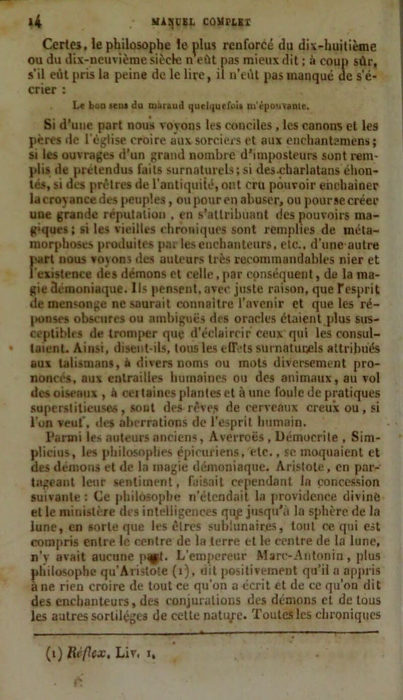 >4 MiSCEL COMFEEI Certes, le philosophe le plus renforcé du dix-huitième ou du dix-neuvième siècle n eût pas mieux dit ; à coup sûr, s'il eût pris la peine de le lire, il n’eût pas manqué de s'é- crier : Le bon sens du maraud quelque foi» m'épouvante. Si d’une part nous voyons les conciles, les canons et les pères de l'église croire aux sorciers et aux enchantement; si les ouvrages d'un grand nombre d’imposteurs sont rem- plis de prétendus faits surnaturels; si des-charlatans éhon- tés, si des prêtres de l'antiquité, ont cru pouvoir enchainer la croyance des peuples, ou pour en abuser, ou pourse créer une grande réputation . en s'attribuant des pouvoirs ma- nques ; si les vieilles chroniques sont remplies de méta- morphoses produites pai les enchanteurs, etc., d'une autre part nous voyons des auteurs très recommandables nier et l'existence des démons cl celle, par conséquent, du la ma- gie démoniaque. Ils pensent, avec juste raison, que Tesprit de mensonge ne saurait connaître l'avenir et que les ré- ponses obscures ou ambiguës des oracles étaient plus sus- ceptibles de tromper que d'éclaircir ceux qui les consul- taient. Ainsi, disent-ils, tous les eflVts surnnluivels attribués aux talismans,» divers noms ou mots diversement pro- noncés, aux entrailles humaines ou des animaux, au vol des oiseaux , à cei laines plantes et à une foule de pratiques superstitieuses, sont des rêve,s de cerveaux creux ou, si l'on veut', des aberrations de l'esprit humain. l'armi les auteurs anciens, Averroës , Démoerile , Sim- plicius, les philosophes épicuriens, etc., sc moquaient et des démons et de la magie démoniaque. Aristote, en par- tageant leur sentiment, faisait cependant la concession suivante : Ce philosophe n'étendait la providence divine et le ministère des intelligences qup jusqu'à la sphère de la lune, en sorte que les êtres suhiunair.es, tout ce qui est compris entre le centre de la terre et le centre de la lune, n'y avait aucune pqpl. L'empereur Marc-Antonin, plus philosophe qu'Aristote (1), uil positivement qu’il a appris a ne rien croire de tout ce qu’on a écrit et de ce qu’on dit des enchanteurs, des conjurations des démons ci de tous les autres sortilèges de cette natiye. Toutes les chroniques (i) Rcflcjc, Liv, i.