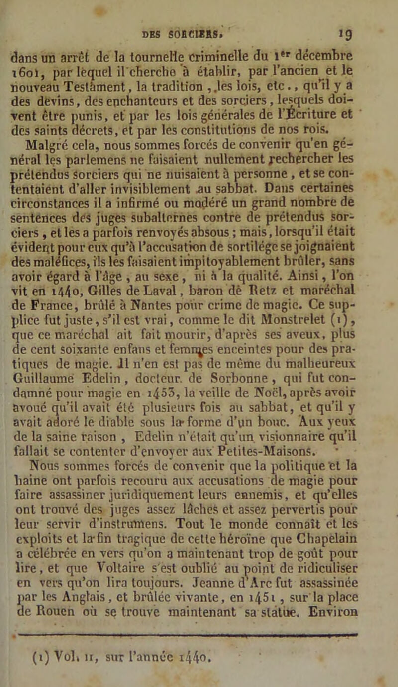 dans un arrêt de la tournelie criminelle du i#r décembre ifioï, par lequel il'cherche à établir, par l’ancien^et le nouveau Testament, la tradition , .les lois, etc ., qu’il y a des devins, des enchanteurs et des sorciers, lesquels doi- vent être punis, et par les lois générales de l'Ecriture et des saints décrets, et par les constitutions de nos rois. Malgré cela, nous sommes forcés de convenir qu’en gé- néral les parlemens ne faisaient nullement rechercher les prétendus Sorciers qui ne nuisaient à personne , et se con- tentaient d’aller invisiblement .au sabbat. Dans certaines circonstances il a infirmé ou modéré un grand nombre de sentences des juges subalternes contre de prétendus sor- ciers , et les a parfois renvoyés absous ; mais, lorsqu’il était évident pour eux qu’à l’accusation de sortilège se joignaient dès maléfices, ils les faisaient impitoyablement brider, sans avoir égard à l’âge , au sexe , ni à la qualité. Ainsi, l’on vit en i/,4o, Gilles de Laval, baron dé Retz et maréchal de France, brûlé à Nantes pour crime de magie. Ce sup- plice fut juste, s’il est vrai, comme le dit Monstrelet (1 ), que ce maréchal ait fait mourir, d’après ses aveux, plus de cent soixante enfans et femnjes enceintes pour des pra- tiques de magie. Il n’en est pas de même du malheureux Guillaume Edelin , docteur, de Sorbonne , qui fut con- damné pour magie en :453, la veille de Noël, après avoir avoué qu’il avait été plusieurs Fois au sahbat, et qu’il y avait adoré le diable sous lar forme d’un bouc. Aux yeux de la saine raison , Edelin n’était qu’un, visionnaire qu’il fallait se contenter d’envoyer aux Petites-Maisons. Nous sommes forcés de convenir que la politique et la haine ont parfois recouru aux accusations de magie pour faire assassiner juridiquement leurs ennemis, et qu’elles ont trouve des juges assez lâches et assez pervertis pour leur servir d’instrumens. Tout le monde connaît et les exploits et la-fin tragique de cette héroïne que Chapelain a célébrée en vers qu'on a maintenant trop de goût pour lire, et que Voltaire s'est oublié au point de ridiculiser en vers qu’on lira toujours. Jeanne d’Arc fut assassinée par les Anglais, et brûlée vivante, en i45i , sur'la place de Rouen où se trouve maintenant sa statue. Environ (i) Voli îi, sur l’année i44°.