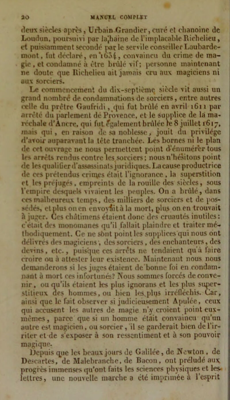 30 MAMTKL COMN.KT deux siècles après, Urbain Grandier, curé et chanoine de Loudun. poursuivi par lajhaine de l'implacable Richelieu, et puissamment secondé parle servile conseiller Laubarde- inont, fut déclaré, en’iùâi, convaincu du crime de ma- gie , et condamné à être brûlé vif; personne maintenant ne doute que Richelieu ait jamais cru aux magiciens ni aux sorciers. Le commencement du dix-septième siècle vit aussi un grand nombre de condamnations de sorciers, entre autres celle du prêtre Gaufridi ,.qui fut brûlé en avril 1611 par arrêté du parlement dé Provence, et le supplice de la ma- réchale d’Antre, qui fut également brûlée te 8 juillet 1617, mais qui, en raison de sa noblesse, jouit du privilège d’avoir auparavant la tète tranchée. Les bornes ni le plan de cet ouvrage ne nous permettent point d-’énumérer tous les arrêts rendus contre les.sorciers ; nous n’hésitons point de les qualiücr d'assassinats juridiques. La cause productrice de ces prétendus crimes était l'ignorance . la superstition et les préjugés, empreints de la rouille des siècles, sous l'empire desquels vivaient les peuples. On a brûlé, dans ces malheureux temps, des milliers de sorciers et de pos- sédés, et plus on en envoyait à la mort, plus on en trouvait à juger. Ces rhûtimens étaient donc des cruautés inutiles: c’était des monoinanes qu’il fallait plaindre et traiter mé- thodiquement. Ce ne sbnt point les supplices qui nous ont délivrés des magiciens', des sorciers , des enchanteurs, des devins, etc., puisque ces arrêts ne tendaient qu'à faire croire ou à attester leur existence. Maintenant nous nous demanderons si les juges étaient de'bonne foi en condam- nant à mort ces infortunés? Nous sommes forcés de conve- nir , ou qu’ils étaient les plus ignorans et les plus super- stitieux des hommes, ou bien lcxphjs irréfléchis. Car, ainsi que le fait observer si judicieusement Apulée, ceux qui accusent les autres de magie n’.y croient point eux- mêmes , parce, que si un homme était convaincu qu’un autre est magicien, ou sorcier, il se garderait bien de l’ir- riter et de s'exposer à son ressentiment et à son pouvoir magique. ijepuis que les beaux jours de Galilée, de Newton , de Descartes, de Malebranche, de Bacon, ont préludé aux progrès immenses qu’ont faits les sciences physiques et les- lettres, une nouvelle marche a été imprimée a l'esprit