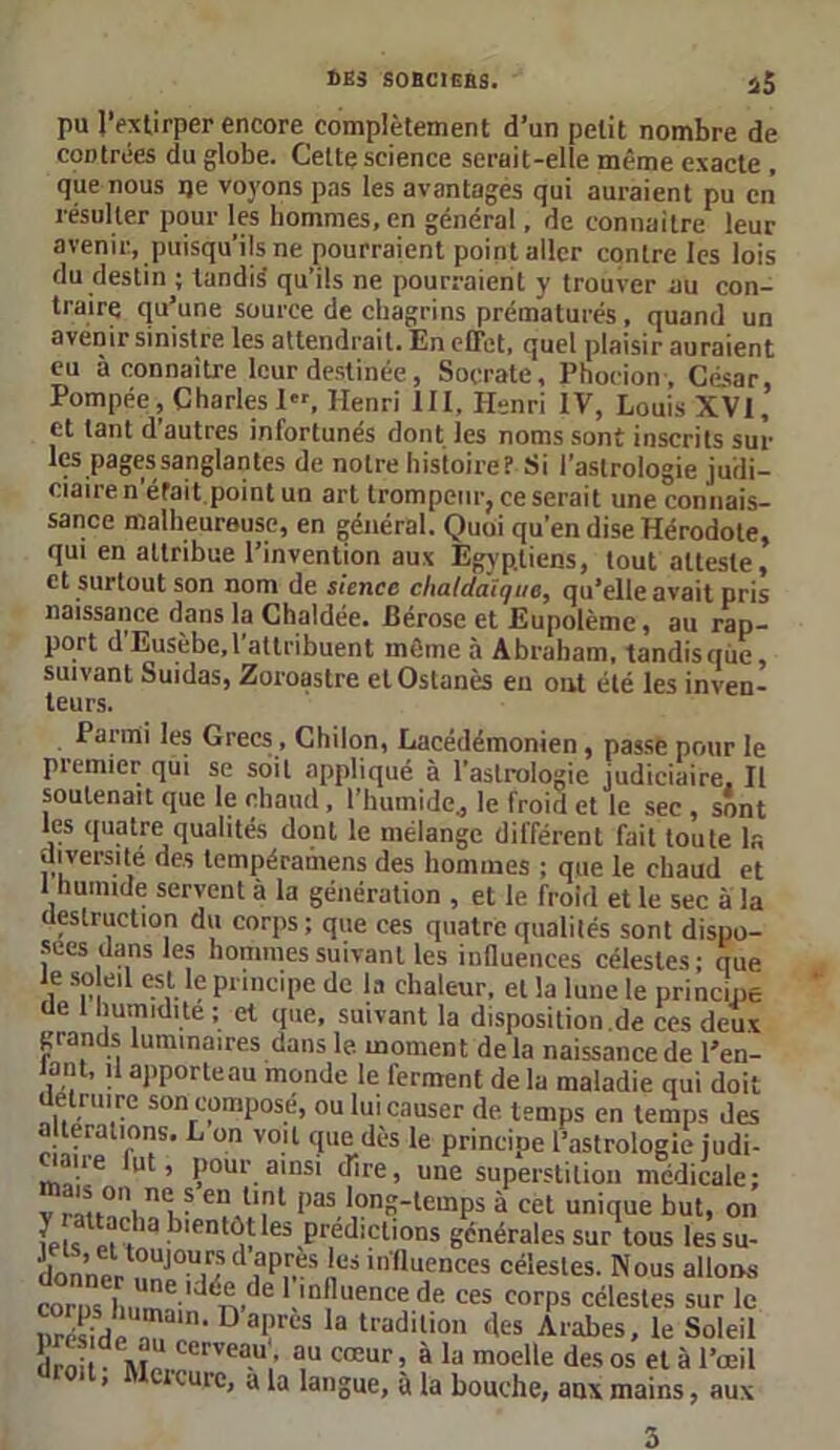 pu l’extirper encore complètement d’un petit nombre de contrées du globe. Cette science serait-elle même exacte , que nous ije voyons pas les avantagés qui auraient pu en résulter pour les hommes, en général, de connaître leur avenir, puisqu’ils ne pourraient point aller contre les lois du destin ; tandis' qu’ils ne pourraient y trouver au con- traire qu’une source de chagrins prématurés , quand un avenir sinistre les attendrait. En effet, quel plaisir auraient eu à connaître leur destinée , Socrate, Phoeion , César, Pompée, Charles 1, Henri III. Henri IV, Louis XVI, et tant d’autres infortunés dont les noms sont inscrits sur les pages sanglantes de notre histoire? Si l’astrologie judi- ciaire n'éfait point un art trompeur, ce serait une connais- sance malheureuse, en général. Quoi qu’en dise Hérodote, qui en attribue l’invention aux Egyptiens, tout atteste, et surtout son nom de sience chaldaïque, qu’elle avait pris naissance dans la Chaldée. Bérose et Eupolème, au rap- port d'Eusèbe, l’attribuent même à Abraham, tandis que, suivant Suidas, Zoroastre et Ostanès en ont été les inven- teurs. Parmi les Grecs, Chilon, Lacédémonien, passe pour le premier qui se soit appliqué à l’astrologie judiciaire. Il soutenait que le chaud, l’humide., le froid et le sec , sont les quatre qualités dont le mélange différent fait toute la diversité des tempéramens des hommes ; que le chaud et 1 humide servent à la génération , et le froid et le sec à la destruction du corps; que ces quatre qualités sont dispo- sées dans les hommes suivant les influences célestes ; que i Sn, 1 esvle PnnciPe dc la chaleur, et la lune le principe de 1 humidité ; et que, suivant la disposition.de ces deux grands luminaires dans le moment delà naissance de l’en- lant, il apporteau monde le ferment de la maladie qui doit détruire son composé, ou lui causer de. temps en temps des alterations. L on voit que dès le principe l’astrologie judi- '11 e lllt ’ pour ainsi dire, une superstition médicale: ? enAU,nt Pas long-temps à cet unique but, on bientôt les prédictions générales sur tous les su- Lnner^!îj0u/idiapir-sle!ilnfluences célesles- Nous allons coins ii„e,dtde 1.,aPllence de ces corps célestes sur le nréshleT, Dai.’rès la tradilion ('es Arabes, le Soleil dmi Awerveau,’ a,u cœur ; à la moelle des os et à l’œil « tcuie, a la langue, à la bouche, aux mains, aux