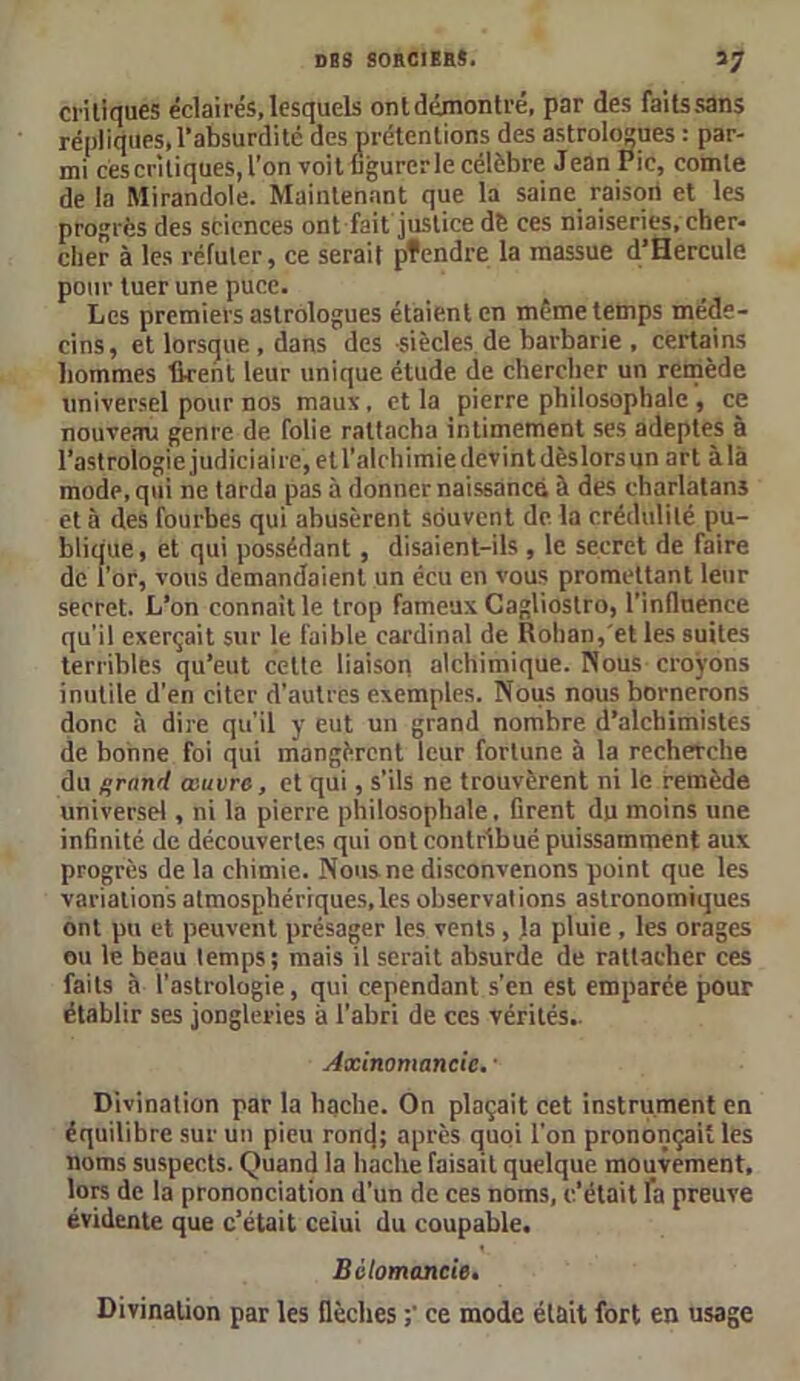 critiques éclairés,lesquels onldémontré, par des faitssans répliques, l’absurdité des prétentions des astrologues : par- mi ces critiques, l’on voit figurer le célèbre Jean Pic, comte de la Mirandole. Maintenant que la saine. raison et les progrès des sciences ont fait justice dè ces niaiseries, cher- cher à les réfuter, ce serait pfendre la massue d’Hercule pour tuer une puce. Les premiers astrologues étaient en même temps méde- cins, et lorsque , dans des -siècles de barbarie , certains hommes firent leur unique étude de chercher un remède universel pour nos maus, et la pierre philosophale , ce nouveau genre de folie rattacha intimement ses adeptes à l’astrologie judiciaire, et l’alchimie devint dèslorsun art à là mode, qui ne tarda pas à donner naissance à des charlatans et à des fourbes qui abusèrent souvent de la crédulité pu- blique, et qui possédant , disaient-ils , le secret de faire de l’or, vous demandaient un écu en vous promettant leur secret. L’on connaît le trop fameux Cagliostro, l’inflnence qu’il exerçait sur le faible cardinal de Rohan, et les suites terribles qu’eut celte liaison alchimique. Nous croyons inutile d'en citer d'autres exemples. Nous nous bornerons donc à dire qu'il y eut un grand nombre d’alchimistes de bonne foi qui mangèrent leur fortune à la recherche du grand œuvre, et qui, s’ils ne trouvèrent ni le remède universel, ni la pierre philosophale, firent du moins une infinité de découvertes qui ont contribué puissamment aux progrès de la chimie. Nous ne disconvenons point que les variations atmosphériques,les observations astronomiques ont pu et peuvent présager les vents, la pluie , les orages ou le beau temps; mais il serait absurde de rattacher ces faits à l’astrologie, qui cependant s’en est emparée pour établir ses jongleries à l’abri de ces vérités.. Axinomancic, • Divination par la hache. On plaçait cet instrument en équilibre sur un pieu roncj; après quoi l'on prononçait les noms suspects. Quand la hache faisait quelque mouvement, lors de la prononciation d’un de ces noms, c’était fa preuve évidente que c’était celui du coupable. Bclomancie. Divination par les flèches ce mode était fort en usage