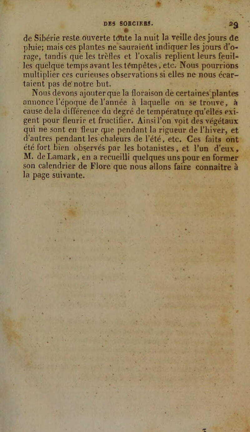 de Sibérie reste ouverte tcTlite la nuit la veille des jours de pluie; mais ces plantes ne sauraient indiquer les jours d’o- rage, tandis que les trèfles et l’oxalis replient leurs feuil- les quelque temps avant les tempêtes, etc. Nous pourrions multiplier ces curieuses observations si elles ne nous écar- taient pas de'notre but. Nous devons ajouter que la floraison de certaines'plantes annonce l’époque de l’année à laquelle on se trouve, à cause delà différence du degré de température qu’elles exi- gent pour fleurir et fructifier. Ainsil’on voit des végétaux qui ne sont en fleur que pendant la rigueur de l’hiver, et d’autres pendant les chaleurs de l’été, etc. Ces faits ont été fort bien observés par les botanistes , et l’un d’eux, M. de Lamark, en a recueilli quelques uns pour en former son calendrier de Flore que nous allons faire connaître à la page suivante.