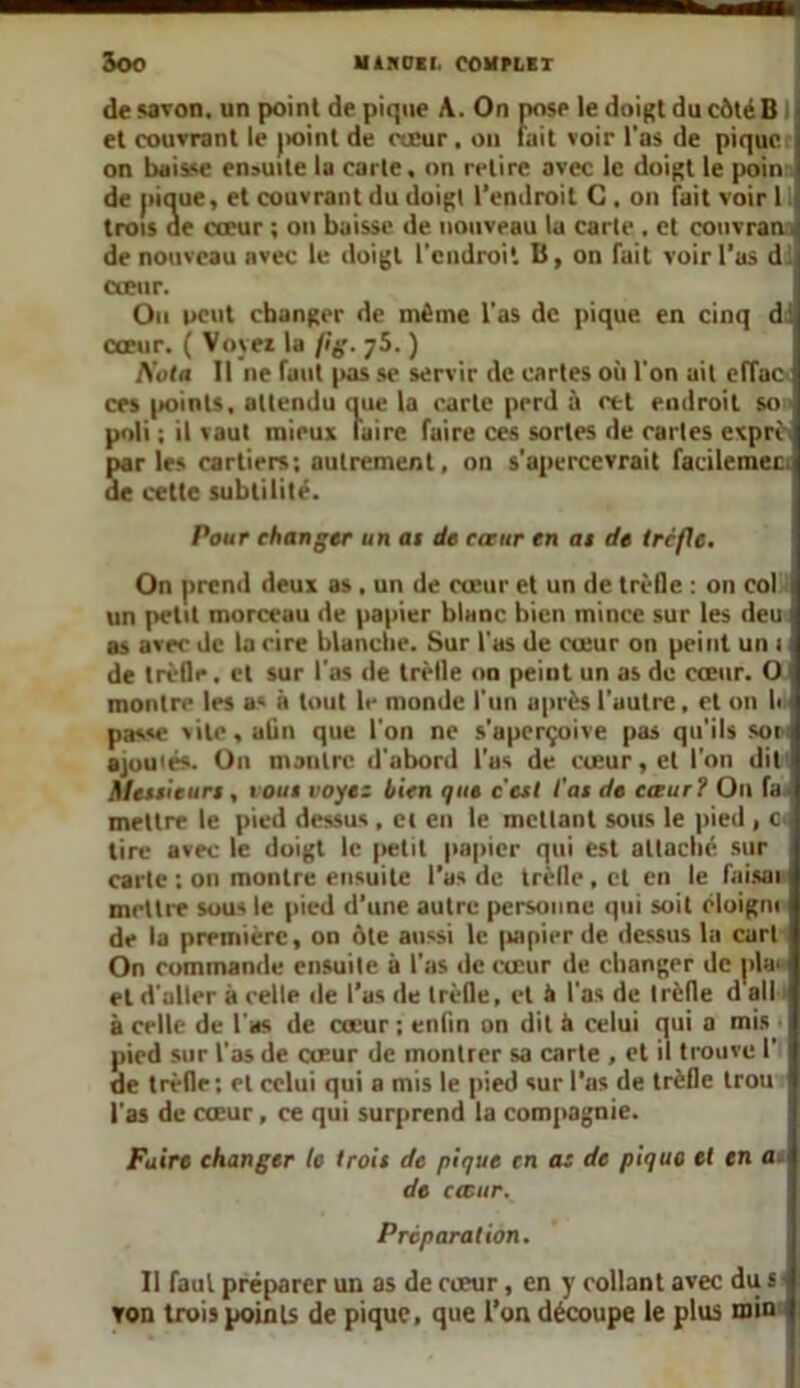 de savon, un point de pique A. On pose le doigt du côté B et couvrant le point de cœur . on fait voir l'as de pique on baisse ensuite la carte, on retire avec le doigt le poin de pique, et couvrant du doigt l'endroit C , on fait voir 1 trois de cœur ; on baisse de nouveau la carte , et couvran de nouveau avec le doigt l’cndroi'. B, on fait voir l’as d: cœur. Ou peut changer de même l'as de pique en cinq d: cœur. ( Voyer la fîg. yS. ) Kola II ne faut pas se servir de cartes où l'on ait effac ces points, attendu que la carte perd à cet endroit so poli ; il vaut mieux faire faire ces sortes de caries exprè. Sar les cartiers; autrement, on s’apercevrait facilemer. e cette subtilité. Pour changer un ai de caur en ai de trcfle. On prend deux as . un de cœur et un de trèfle : on col un petit morceau de papier blanc bien mince sur les deu as avec de la rire blanche. Sur l'as de cœur on peint un i de trèfle. et sur l'as de trèfle on peint un as de cœur. O montre les as à tout le monde l'un après l’autre, et on li passe vite,aün que l'on ne s’aperçoive pas qu'ils soi ajoutés. On ni antre d'abord l’as de cœur, et l'on dit Meilleurs, vous voyez bien que c'esl l’ai de cœur ? On fa ■ mettre le pied dessus , et en le mettant sous le pied , c tire avec le doigt le petit papier qui est attache sur carte ; on montre ensuite l’as de trèfle , et en le faisai mettre sous le pied d’une autre personne qui soit éloigni de la première, on ôte aussi le papier de dessus lu cart On commande ensuite à l'as de cœur de changer de j»la> et d'aller à celle de l’as de trèfle, et à l'as de trèfle d ail à celle de l'as de cœur ; enfin on dit à celui qui a mis ■ pied sur l’as de cœur de montrer sa carte , et il trouve 1’ de trèfle: et celui qui a mis le pied sur l’as de trèfle trou l'as de cœur, ce qui surprend la compagnie. Faire changer le Iroit de pique en as de pique et en <u de cœur. Préparation. Il faut préparer un as de cœur, en y collant avec dus Ton trois points de pique, que l’on découpe le plus min