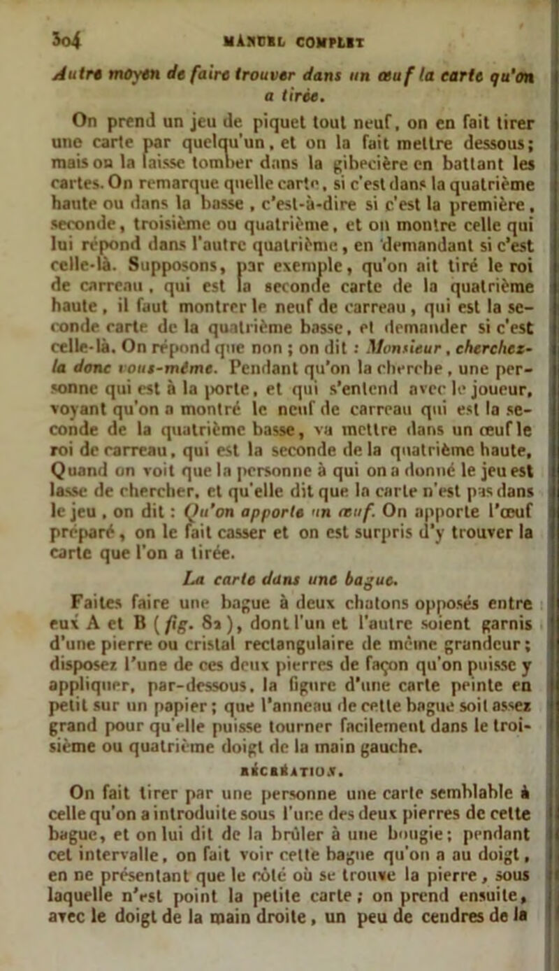 Autre moyen de faire trouver dans un œuf ta tarte qu’on a tirée. On prend un jeu de piquet tout neuf, on en fait tirer une carte par quelqu'un, et on la fait mettre dessous; mais on la laisse tomber dans la gibecière en battant les cartes. On remarque quelle carte, si c’est dans la quatrième haute ou dans la basse , c’est-à-dire si c'est la première, seconde, troisième ou quatrième, et on montre celle qui lui répond dans l'autre quatrième, en demandant si c’est celle-là. Supposons, par exemple, qu'on ait tiré le roi de carreau , qui est la seconde carte de la quatrième haute , il faut montrer le neuf de carreau , qui est la se- conde cartP de la quatrième basse, et demander si c’est celle-là. On répond que non ; on dit : Monsieur, cherchcz- la dont i ous-mtme. Pendant qu’on la cherche , une per- sonne qui est à la porte, et qui s’entend avec le joueur, voyant qu’on a montre le neuf de carreau qui est la se- conde de la quatrième basse, vu mettre dans un mufle roi de carreau, qui est la seconde de la quatrième haute. Quand on voit que la personne à qui on a donné le jeu est lasse de chercher, cl quelle dit que la carte n'est pus dans le jeu , on dit : Ou’on apporte un œuf. On apporte l’œuf préparé, on le fait casser et on est surpris d’y trouver la carte que l'on a tirée. La tarte dans une bague. Faites faire une bague à deux chatons opposés entre eux A et B ( fig. 8»), dont l'un et l'autre soient garnis d’une pierre ou cristal rectangulaire de même grandeur; disposer, l’une de ces deux pierres de façon qu’on puisse y appliquer, par-dessous, la figure d’une carte peinte en petit sur un papier ; que l’anneau de cette bague soit assez grand pour quelle puisse tourner facilement dans le troi- sième ou quatrième doigt de la main gauche. BécalrTios, On fait tirer par une personne une carie semblable à celle qu’on a introduite sous l’une des deux pierres de celte bague, et on lui dit de la brûler à une bougie; pendant cet intervalle, on fait voir celte bagne qu’on a au doigt, en ne présentant que le côte où se trouve la pierre , sous laquelle n’est point la petite carte; on prend ensuite, avec le doigt de la main droite, un peu de cendres de la