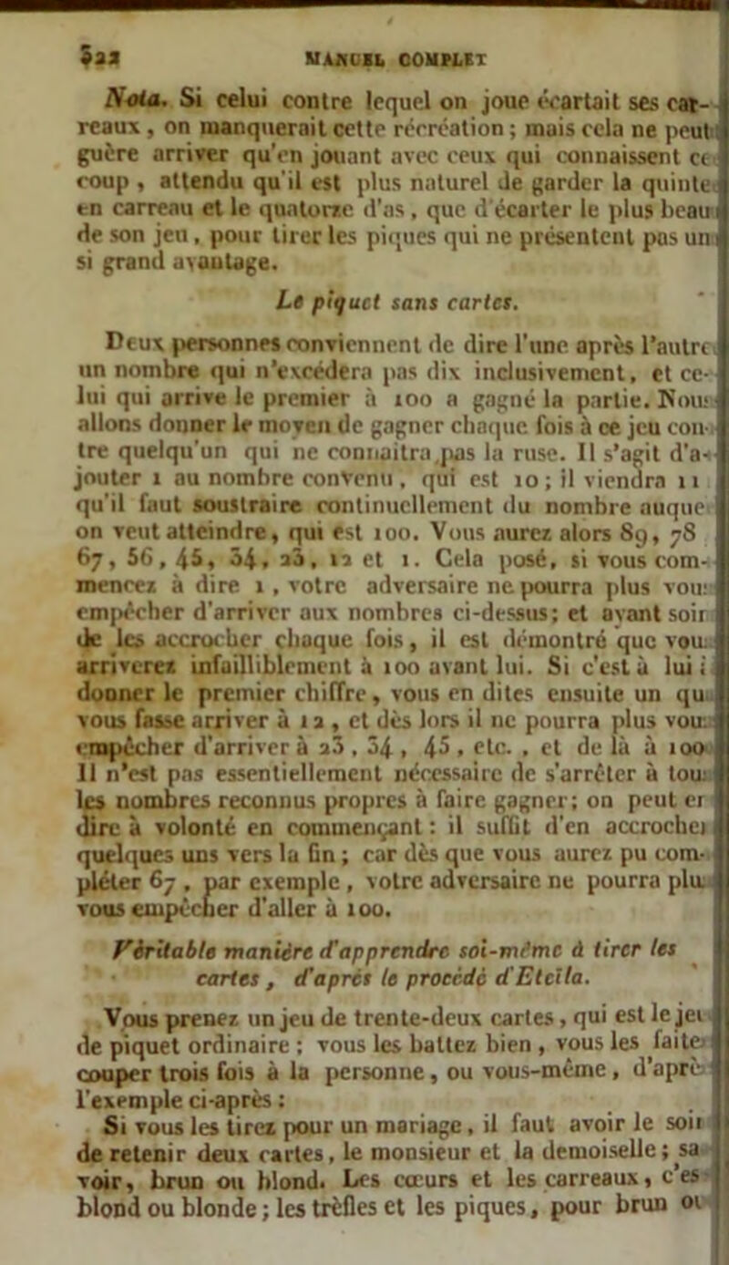 Sas B>ota. Si celui contre lequel on joue écartait ses car- reaux , on manquerait cette récréation ; mais cela ne peut guère arriver qu'en jouant avec ceux qui connaissent ce coup , attendu qu'il est plus naturel de garder la quinte < en carreau et le quatorze d’as , que d écarter le plus beau i de son jeu, pour tirer les piques qui ne présentent pas un si grand uvaulage. Le piquet sans cartes. Deux personnes conviennent de dire l'une, après l’autre un nombre qui n’excédera pas dix inclusivement, et ce- lui qui arrive le premier à 100 a gagné la partie. Nou: allons donner le moyen de gagner chaque fois à ce jeu con- tre quelqu'un qui ne connaîtra .pas 1a ruse. Il s’agit d’a«- jouter 1 au nombre convenu , qui est 10 ; il viendra 11 qu'il faut soustraire continuellement du nombre auque on veut atteindre, qui est 100. Vous aurez alors 8g, 78 67, 56,45, 34, aâ, la et 1. Cela posé, si vous com- mencez à dire 1 , votre adversaire ne pourra plus vou: empêcher d'arriver aux nombres ci-dessus; et avant soir de les accrocher chaque fois, il est démontré que vou. ; arriverez infailliblement à 100 avant lui. Si c'est à lui: dooncr le premier chiffre, vous en dites ensuite un qui vous fasse arriver à 1 a , et dès lors il ne pourra plus vou: empêcher d'arriver à a3 . 34 , 45 , etc. , et de là à 100 Il n’est pas essentiellement nécessaire de s’arrêter à tou: les nombres reconnus propres à faire gagner; on peut er dire à volonté en commençant : il suffit d’en accrocha quelques uns vers la fin ; car dès que vous aurez pu com- pléter 67 , par exemple, votre adversaire ne pourra plu. vous empêcher d’aller à 100. Véritable manière d'apprendre soi-nu’me A tirer les cartes , d’après te procédé d’Etcila. Vous prenez un jeu de trente-deux cartes, qui est le jei de piquet ordinaire ; vous les battez bien , vous les faite- couper trois fois à la personne, ou vous-même , d’aprè l'exemple ci-après ; Si vous les tirez pour un mariage, il faut avoir le soii I de retenir deux cartes, le monsieur et la demoiselle ; sa voir, brun ou blond. Les cœurs et les carreaux, c’es blond ou blonde ; les trèfles et les piques, pour brun 01