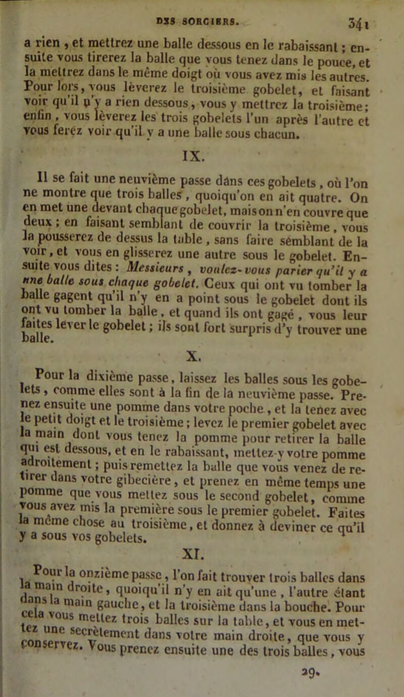 DSS 80BCIBRS. 34 l a rien , et mettrez une balle dessous en le rabaissant ; en- suite vous tirerez la balle que vous tenez dans le pouce, et la mettrez dans le même doigt où vous avez mis les autres. Pour lors, vous lèverez le troisième gobelet, et faisant voir qu'il p’y a rien dessous, vous y mettrez la troisième; enfin . vous lèverez les trois gobelets l’un après l'autre et vous ferez voir qu’il y a une balle sous chacun. IX. Il se fait une neuvième passe dans ces gobelets , où l'on ne montre que trois balles , quoiqu’on en ait quatre. On en met une devant chanue gobelet, maison n'en couvre que deux ; en faisant semblant de couvrir la troisième , vous la pousserez de dessus la table , sans faire semblant de la voir, et vous en glisserez une autre sous le gobelet. En- suite vous dites : Messieurs, voulez-vous parier qu’il y a une balte sous chaque gobelet. Ceux qui ont vu tomber la balle gagent qu’il n’y en a point sous le gobelet dont ils ont vu tomber la balle . et quand ils ont gagé , vous leur ja'|^s *ever *c gobelet ; ils sont fort surpris d’y trouver une X. Pour la dixième passe, laissez les balles sous les gobe- lets , comme elles sont à la fin de la neuvième passe. Pre- nez ensuite une pomme dans votre poche , et la tenez avec le petit doigt et le troisième ; levez le premier gobelet avec la main dont vous tenez la pomme pour retirer la balle qui est dessous, et en le rabaissant, metlez-y votre pomme adroitement ; puis remettez la balle que vous venez de re- tirer dans votre gibecière , et prenez en même temps une pomme que vous mettez sous le second gobelet, comme vous avez mis la première sous le premier gobelet. Faites la meme chose au troisième, et donnez à deviner ce qu'il y a sous vos gobelets. 1 XI. Pour la onzième passe, l’on fait trouver trois balles dans 1 a,,n droite, quoiqu il n'y en ait qu’une , l'autre étant , j a main gauche , et la troisième dans la bouche. Pour vous mettez trois balles sur la table, et vous en inet- cone'111- scc^j;*eint'nt dans votre main droite, que vous y rvez. Vous prenez ensuite une des trois balles, vous 39-