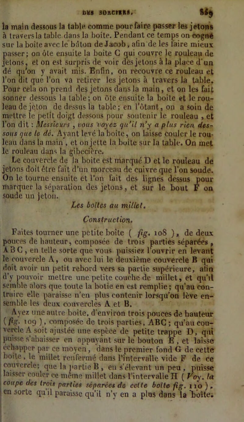 OKI SORCtlRI. *h la main dessous la table comme pour faire passer les jetons à travers la table dans la boite. Pendant ce temps on cogné sur la boite avec le bâton de Jacob, afin de les faire mieux passer; on ôte ensuite la buite G qui couvre le rouleau de jetons, et on est surpris de voir des jetons à la place d'un dé qu’on y avait mis. Enfin, on recouvre ce rouleau et l'on dit que l'on va retirer les jetons à travers la table. Pour cela on prend des jetons dans la main, et on les fait sonner dessous la table; on ôte ensuite la boite et le rou- leau de jeton de dessus la table ; en l'ôtant, on a soin de mettre le petit doigt dessous pour soutenir le rouleau , et l'on dit : Messieurs , vous voyez qu’il n’y a plus rien des- sous que le dé. Ayant levé la boite, on laisse couler le rou- leau dans la main , et on jette la boite sur la table. On met le rouleau dans la gibecière. Le couvercle de la boite est marqué D et le rouleau de jetons doit être fait d’un morceau de cuivre que l’on soude. On le tourne ensuite et l’on fait des lignes dessus pour marquer la séparation des jetons, et sur le bout F on soude un jeton. Les boîtes au millet. Construction. Faites tourner une petite boite ( fig. 10S ), de deux pouces de hauteur, composée de trois parties séparées , ABC , en telle sorte que vous puissiez l’ouvrir en levant le couvercle A, ou avec lui le deuxième couvercle B qui doit avoir un petit rebord vers sa partie supérieure, afin d’y pouvoir mettre une petite couche de millet, et qu'il semble alors que toute la botie en est remplie; qu'au con- traire elle paraisse n’en plus contenir lorsqu’on lève en- semble les deux couvercles A et B. Ayez une autre boite, d'environ trois pouces de hauteur ( fiâ- '09 ), composée de trois parties. ABC ; qu’au cou- vercle A soit ajustée une espèce de petite trappe D, qui | puisse s'abaisser en appuyant sur le bouton E , et laisse I échapper par ce moyen, dans le premier fond G de cette boite , le millet renfermé dans l’intervalle vide F de ce couvercle; que la partie B , eu s'élevant un peu , puisse laisser couler ce même millet dans l'intervalle II ( Voy. ta coupe des trois parties séparées de cotte botte fig. 110), en sorte quil paraisse qu’il n’y en a plus dans la boîte;