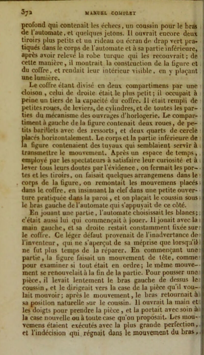 HAMEL COUl'LIT 3;» profond qui contenait les échecs, un coussin pour le bras de l'automate, et quelques jetons. Il ouvrait encore deux tiroirs plus petits et uu rideau ou écran de drap vert pra- tiqués dans le corps de l'automate et à sa partie inférieure, après avoir relevé la robe turque qui les recouvrait ; de cette manière, il montrait la construction de la ligure et ; du coffre. et rendait leur intérieur visible, en y plaçant une lumière. Le eoffre étant divisé en deux compartimens par une cloison , celui de droite était le plus petit; il occupait à peine un tiers de lu capacité du coffre. Il était rempli de petites roues, de leviers, de cylindres, et de toutes les par- ties du mécanisme des ouvrages d’horlogerie. Le compar- timent à gauche de la Ggurc contenait deux roues, de pe- tits barillets avec des ressorts, et deux quarts de cercle placés horizontalement. Le corps et la partie inférieure de la figure contenaient des tuyaux qui semblaient servir à transmettre le mouvement. Après un espace de temps, employé par les spectateurs à satisfaire leur curiosité et à i lever tous leurs doutes par l'évidence , on fermait les por- tes et les tiroirs, on faisait quelques arrangemens dans le corps de la figure, on remontait les mouvemens placés dans le coffre, en insinuant la clef dans une petite ouver- ture pratiquée dans la paroi, et on plaçait le coussin sous le bras gauche de l'automate qui s'appuyait de ce côté. En jouant une partie , l'automate choisissait les blancs; c'était aussi lui qui commençait à jouer. 11 jouait avec la main gauche, et sa droite restait constamment fixée surr le coffre. Ce léger défaut provenait de l’inadvertance de l'inventeur, qui ne s’aperçut de sa méprise que lorsqu’il ne fut plus temps de la réparer. En commençant une partie, la figure faisait un mouvement de tète, comme pour examiner si tout était en ordre; le même mouve- ment sc renouvelait à la fin de la partie. Pour pousser une pièce, il levait lentement le bras gauche de dessus le coussin, et le dirigeait vers la case de la pièce qu'il vou- lait mouvoir; après le mouvement, le bras retournait à sa position naturelle »ur le coussin. 11 ouvrait la main et les doigts pour prendre la pièce , et la portait avec soin à la case nouvelle ou à toute case qu'on proposait. Les mou- vemens étaient exécutés avec la plus grande perfection, et l’indécision qui régnait dons le mouvement du bras.