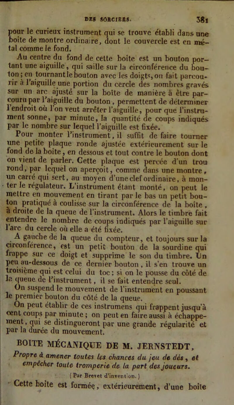 pour le curieux instrument qui se trouve établi dans une boîte de montre ordinaire, dont le couvercle est en mé- tal comme le fond. Au centre du fond de cette boite est un bouton por- tant une aiguille, qui saille sur la circonférence du bou- ton ; en tournant le boulon avec les doigts, on fait parcou- rir à l’aiguille une portion du cercle des nombres gravés sur un arc ajusté sur la boîte de manière a être par- couru par l’aiguille du bouton , permettent de déterminer 1 endroit où 1 on veut arrêter l'aiguille, pour que l’instru- ment sonne, par minute, la quantité de coups indiqués par le nombre sur lequel l’aiguille est fixée. Pour monter l’instrument, il suffit défaire tourner une petite plaque ronde ajustée extérieurement sur le lond de la boite, en dessous et tout contre le bouton dont on vient de parler. Cette plaque est percée d’un trou rond, par lequel on aperçoit, comme dans une montre , un carré qui sert, au moyen d'une clef ordinaire, à mon- ter le régulateur. L’instrument étant monté, on peut le mettre en mouvement en tirant par le bas un petit bou- ton pratiqué à coulisse sur la circonférence de la boite , à droite de la queue de l’instrument. Alors le timbre fait entendre le nombre de coups indiqués par l’aiguille sur 1 arc du cercle où elle a été fixée. A gauche de la queue du compteur, et toujours sur la circonférence, est un petit bouton de la sourdine qui frappe sur ce doigt et supprime le son du timbre. IJn peu au-dessous de ce dernier bouton , il s’en trouve un troisième qui est celui du toc ; si on le pousse du côté de la queue de l’instrument, il se fait entendre seul. On suspend le mouvement de l’instrument en poussant le premier bouton du côté de la queue. On peut établir de ces instrumens qui frappent jusqu'à cent coups par minute ; on peut en faire aussi à échappe- ment , qui se distingueront par une grande régularité et par la durée du mouvement. BOITE MÉCANIQUE DE M. JERNSTEDT, Propre à amener toutes les chances du jeu de dés, et empêcher toute tromperie de la part des joueurs. ( Par Brevet d’inTonl'on. J Cette boite est formée, extérieurement, d’une boile