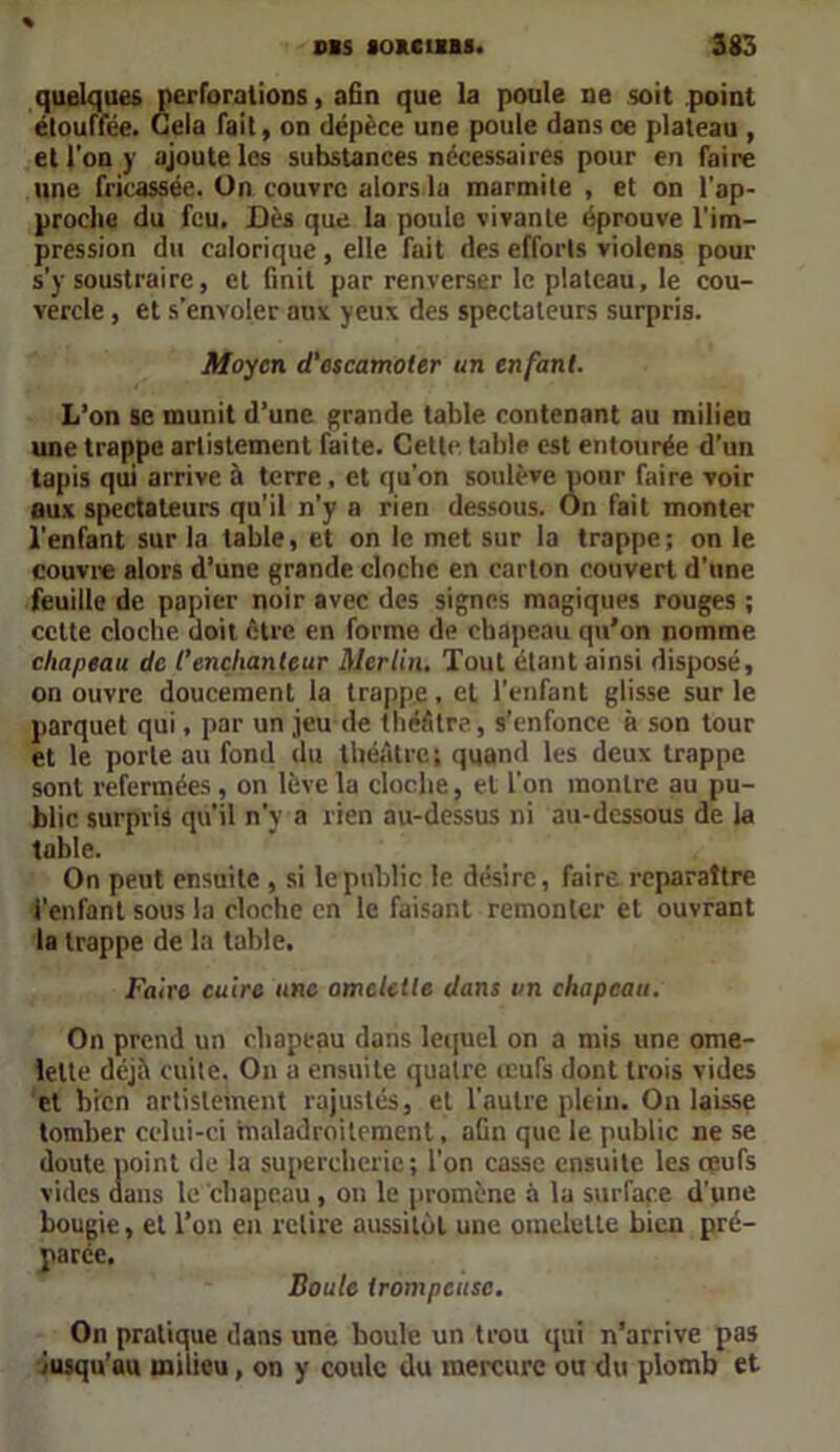 quelques perforations, afin que la poule ne soit point étouffée. Gela fait, on dépèce une poule dans ce plateau , et l'on y ajoute les substances nécessaires pour en faire une fricassée. Un couvre alors 1a marmite , et on l'ap- proche du feu. Dès que la poule vivante éprouve l’im- pression du calorique , elle fait des efforts violens pour s'y soustraire, et finit par renverser le plateau, le cou- vercle , et s'envoler aux yeux des spectateurs surpris. Moyen d’escamoter un enfant. L’on se munit d’une grande table contenant au milieu une trappe artistement faite. Cette table est entourée d’un tapis qui arrive à terre, et qu’on soulève pour faire voir aux spectateurs qu'il n'y a rien dessous. On fait monter l'enfant sur la table, et on le met sur la trappe; on le couvre alors d’une grande cloche en carton couvert d’une feuille de papier noir avec des signes magiques rouges ; cette cloche doit être en forme de chapeau qu'on nomme chapeau de l’enchanteur Merlin. Tout étant ainsi disposé, on ouvre doucement la trappe, et l’enfant glisse sur le parquet qui, par un jeu de théâtre, s’enfonce à son tour et le porte au fond du théâtre; quand les deux trappe sont refermées, on lève la cloche, et l’on montre au pu- blic surpvis qu’il n’v a rien au-dessus ni au-dessous de la table. On peut ensuite , si le public le désire, faire reparaître l’enfant sous la cloche en le faisant remonter et ouvrant la trappe de la table. Faire cuire une omelette dans un chapeau. On prend un chapeau dans lequel on a mis une ome- lette déjà cuite. On a ensuite quatre œufs dont trois vides et bien artistement rajustés, et l’autre plein. On laisse tomber celui-ci maladroitement, afin que le public ne se doute point de la supercherie; l’on casse ensuite les œufs vides dans le chapeau, on le promène à la surface d’une bougie, et l’on en relire aussitôt une omelette bien pré- parée. Boute trompeuse. On pratique dans une boule un trou qui n’arrive pas Jusqu’au milieu, on y coule du mercure ou du plomb et