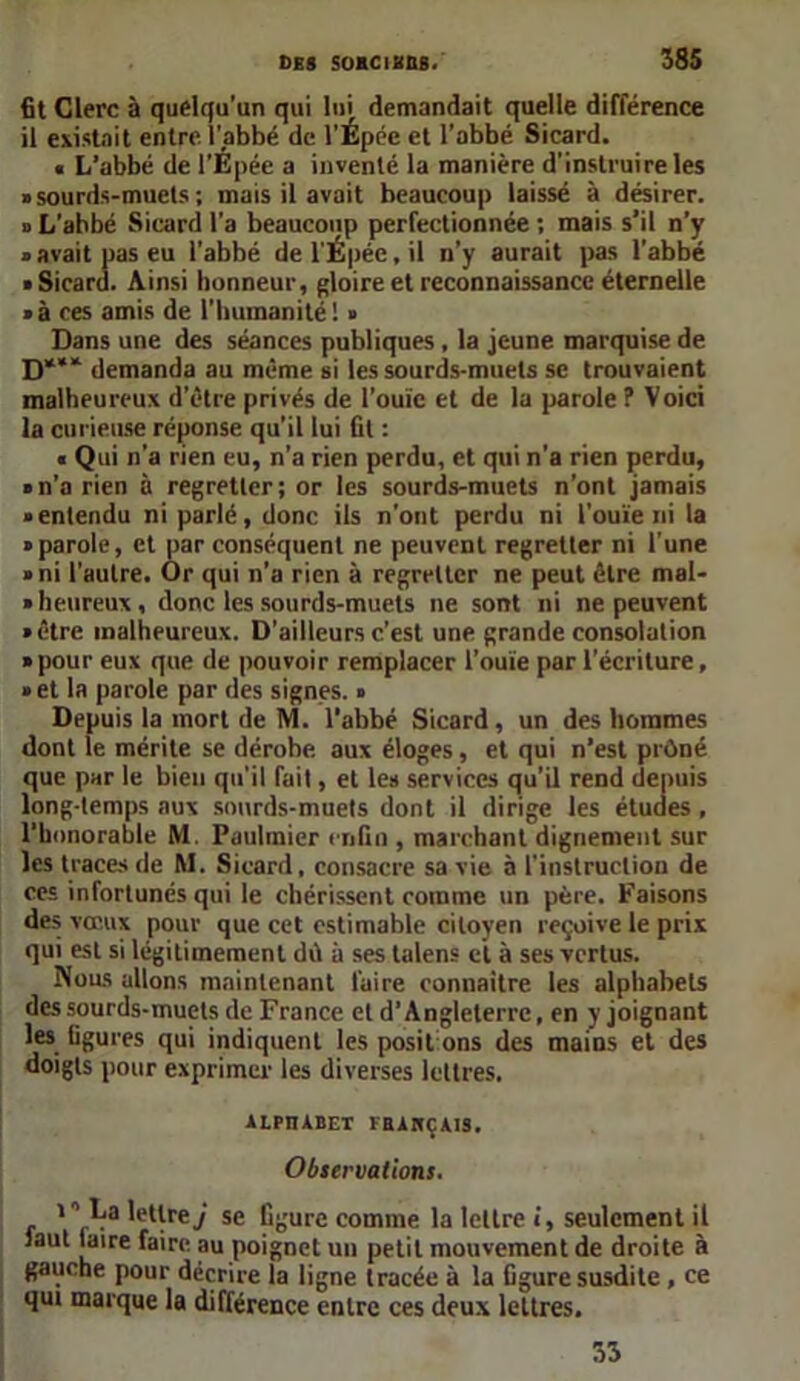 fit Clerc à quelqu’un qui lui demandait quelle différence il existait entre l'abbé de l'Épée et l'abbé Sicard. « L’abbé de l’Épée a inventé la manière d’instruire les » sourds-muets ; mais il avait beaucoup laissé à désirer. d L’abbé Sicard l'a beaucoup perfectionnée ; mais s’il n’y » avait pas eu l’abbé de l'Épée, il n’y aurait pas l'abbé • Sicard. Ainsi honneur, gloire et reconnaissance éternelle » à ces amis de l'humanité ! » Dans une des séances publiques , la jeune marquise de D*** demanda au même si les sourds-muets se trouvaient malheureux d’étre privés de l’ouïe et de la parole ? Voici la curieuse réponse qu’il lui fit : « Qui n’a rien eu, n’a rien perdu, et qui n’a rien perdu, «n’a rien à regretter; or les sourds-muets n’ont jamais «entendu ni parlé, donc ils n’ont perdu ni l'ouïe ni ta «parole, et par conséquent ne peuvent regretter ni l'une » ni l’autre. Or qui n’a rien à regretter ne peut être mal- » heureux, donc les sourds-muets ne sont ni ne peuvent «être malheureux. D’ailleurs c’est une grande consolation » pour eux que de pouvoir remplacer l’ouïe par l’écriture, » et la parole par des signes. « Depuis la mort de M. l’abbé Sicard, un des hommes dont le mérite se dérobe aux éloges, et qui n’est prOné que par le bien qu'il fait, et les services qu’il rend depuis long-temps aux sourds-muets dont il dirige les études , l'honorable M Paulmier enfin , marchant dignement sur les traces de M. Sicard, consacre sa vie à l'instruction de ces infortunés qui le chérissent comme un père. Faisons des vœux pour que cet estimable citoyen reçoive le prix qui est si légitimement dû à ses talens ci à ses vertus. Nous allons maintenant faire connaître les alphabets des sourds-muets de France et d’Angleterre, en y joignant les figures qui indiquent les posit ons des mains et des doigts pour exprimer les diverses lettres. ALPIUBET FHAHÇAIS. Observations. i0 La lettre y se figure comme la lettre i, seulement il iaut jaire faire au poignet un petit mouvement de droite à gauche pour décrire la ligne tracée à la Ggure susdite , ce qui marque la différence entre ces deux lettres. 33