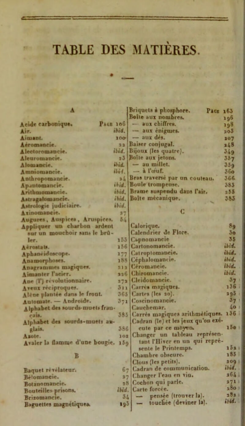 TABLE DES MATIERES A Acide carbonique. Page mu Air. ibid. Aimant. ioo Aéromancie. as Alectoromancie. ibid. Alearomancie. il Alotuaocie. ibid. Amnioniancie. ibid. Aotbropomancie. si Apantomancie. ibié. Antbcuomancie. ibié. Astragalomancir. ibié. Astrologie judiciaire. ibid. Atinomaocie. s 7 Augure», Auspices , Aruspiee». 64 Appliquer un charbon ardenl •ur un mouchoir san» le brû- ler. 153 Aérostat». |56 Apbaneidoerope. 177 Aoamorpho»r». l89 Anagramme» magiques. al s Aimanter l’acier. sa6 Ane T) révolutionnaire. 171 Aveux réciproque». 31 a Alêne planté# dan» Je front. 365 Automate — Androïde. 371 Alphabet de» aourda-niuel» fran- çais. 385 Alphabet des sourds-muet» an- glais. 38G A soie. lot Avaler la flamme d'une bougie. 159 B Baquet révélateur. 67 Bé'omancie. 37 Botanomancie. 98 Bouteille» prison». ibid. Brizomancie. 34 Baguettes magnétiques. 193 Briquets à phosphore. pics i63 Boite aux nombre». 196 — aux chiffres. 198 — aux énigmes. ao5 — aux dé». 107 Baiser conjugal. s48 Bijoux (le» quatre). 349 Botte aux jetons. 337 — au millet. 359 — à l'ceuf. 3Go Üra» traversé par un couteau. 368 Roule tromprusc. 383 Brame suspendu dans l'air. 355 Boite mécanique. 383 C Calorique. 89 Calendrier Je Flore. 3o Capnomancie 35 Cartonomancie. ibid. Calroplomancie. ibid. Cépbalouiamie. ibid. C.éromaneic. ibid* Chiromancie. ibid. Clridomancic. 37 Carré» magiqnrs. i36 Cartes (les so). ag5 Coscinomanoie. 37 Cauchemar. 4o Carré» magique» arithméliques. i36 Cadran (le) et le» jeux qu’on exé- cute par ce mown. l5o Changer un tableau représen- tant riüvcr en un qui repré- sente le Printemps. Chambre obscure. Clous (le» petit»). Cadran de communication. Changer l’eau en vio. Cochon qui parle. Carte forcée. — pensée (trouver la). — touchée (deviner la). i5a 185 309 ibid. 364 X 28a ibid.