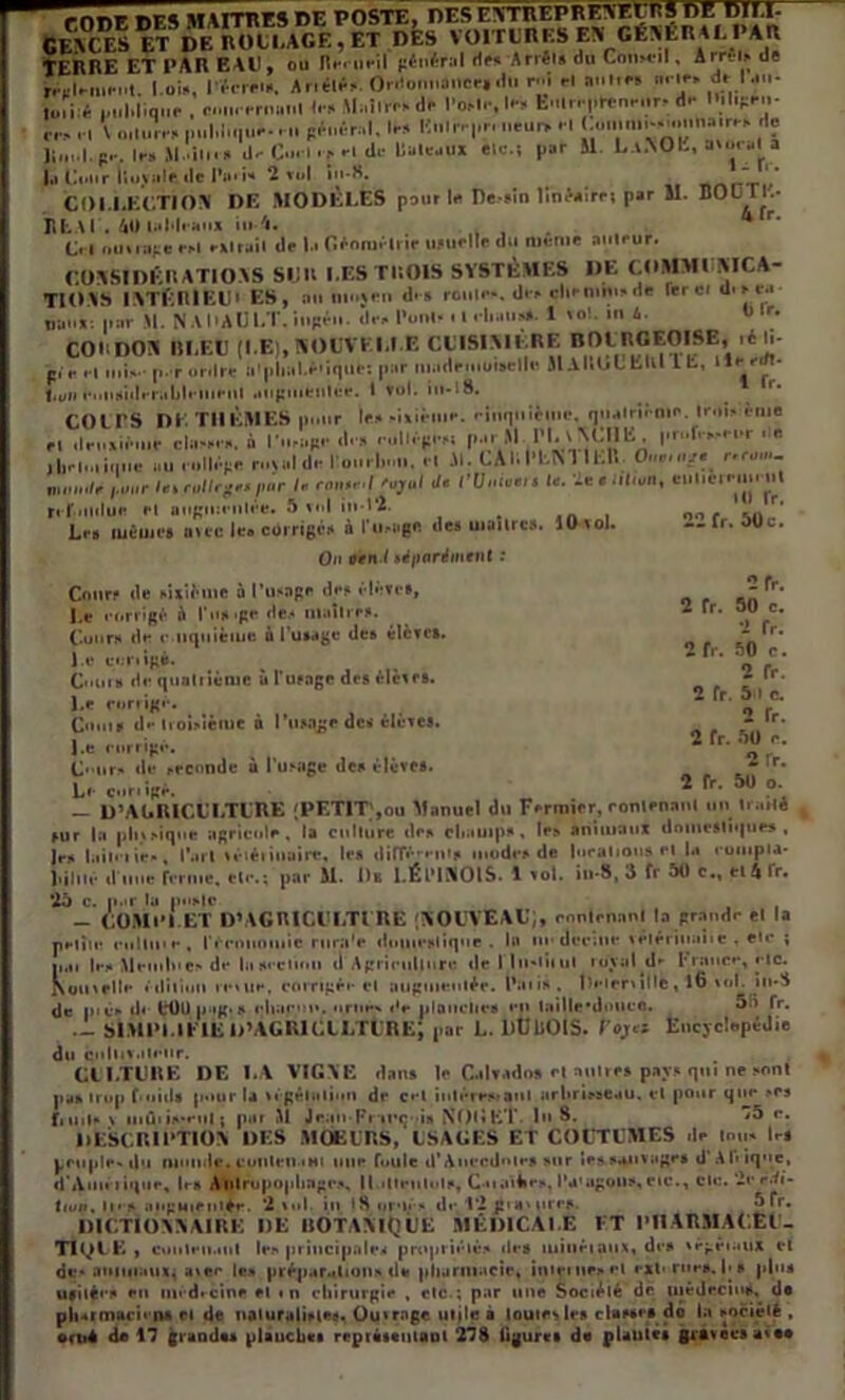 rrmr i»FA MAITFF.S DE POSTE, DES F.VmEPREWÇPS DE DIM- Ce\c.es ET DK no U, AGE, et des voitures EN CÉSÉn al paix TERRE ET PAR EAU, ou Recueil fîén^r:*l de* Arrêts ou Conseil , Arrêts de rm.lmmuit. I oi», I-i-rrnt. Antlê» Or.«o.iii»ncrtdl. f i H »<•» •» ' « I „,.|,|.q„e , B.i.< .•ri.aiil \I.,Î1.0K <i.- l'o.-lr, I.- fc..l..|.H:nmn~d.- ,*,.» h -m c^nêral. la» Knlf |,r. neui> .1 J u»..n.--..nnii..ra» .la lin. I. p.-. la» M.'ilii» d» C.H-1 ■■» rl <l« UlilMUX «Ic.i par il L.l.NOL, k«ur«la I,] Eflir lluvalr (]r l’iu i» 2 rt.l i“-S.  '' COLLECTION DE MODÈLES pour la De.in linâairri par il. BODTl- ltfc.il'. 40 lalilrau» in A. r C. l mniiipe rrl rxlruil rlr la (trnn).'liir ujurlle du même aulrur. r.OVSIDÈltATIO.VS SIJU LES THOIS SYSTÈMES DE C.OMMI AICA- TlOiS ISTËnlEUI ES, an mu;ru dm rouir*, dr» dtrmhi»de lierai um ta* Iran*: par M. NAl’AUl.T. ingrn. rlr» l’uni* . I ri *>• 1 *“!. m 4. « »• CORDON 111.El! (LE), NOUVELLE CUISINIERE nOERGEOISE, lé li* p. r rl mi»., par ordre n'phal.ê'iljllt: par m.idemuisellf. J1AI.L»L Klll L b, llr rrfl- l.yii riiiiairlrralilriiiriil iiiipulfeiilêe. I toi. in-lS. ^ _ r* COL PS DE THÈMES polir le» -ilirllir. ritiqlnrlm*. qualrirnir. Iroi» éme dm.air.ne ela*»r». à dm rullrpr», p.» M l'I. l YCIlE pr..fr.*r|.r ■ « au rollêpe rural dr louiliu,.. ,1 il. LAIll’fcN II El. O ,*« r.ro...- num./r pour l«i ro/lrpr»por f« rmwr.f •Vj'ii/ de l’Onutn le. ïeenl.on, eulicrrm. iil 10 l'r. 22 fr. 50c. 2fr. 2 fr. 50 c. 1 fr. 2 fr. 50 c. 2 fr. 2 fr. 5.1 c. 2 fr. 2 fr. 50 r. 2 Tr. 2 fr. 50 o. J II «Il , c , refondue fl augmentée. 5 vol in 1*2* . . Les mêmes avec le® corrigés à Image des uiailrc». lü vol. On oèti l séparément : Cours de sixième à l’usage des élève», Le corrigé à l'usage de.* maîtres. Cour» de r iiquièiue ù l'usage des élèves. l e conigè. Cours de quatrième à l'usage de» élèves. l.e corrigé. Coins d»* troisième à l’usage de* élèves. l.e corrigé. Cours de seconde à l'usage des élèves. Le curiigè. . — D’AGRICULTURE (PETIT),ou Manuel du Fermier, contenant un traité , sur la plitsiqne agricole, la culture des champs , le» animaux domestiques, Je» luii' iie», l’arl véiéiinaire, les dilTé'-cn's mode» de locations fl U conipia- Miné d’une renne, etc.; par M. Ou Î.ÉIMNOIS. 1 vol. in-8, 3 fr 50 c., cl 4 fr. *25 c. par la poste _ COM 1*1.ET D’AGRICl’LTl RE (NOUVEAU;, contenant la grande et la pHiie colline , rérnuoiuic rura'e duineslique . la ne dccme vétérinanc , etc ; p.n |e» Meiulue» de liiseclinn il Agriculiurr île I lii'liiut loyal d*- 1*rance, etc. Komclle édition retue, corrigée cl augmentée, nui» . lîeieniUè, l6 toi. in*S de pic» d< 000 pug.s eliac'M*. ornes »'e planches en laille*dnucc. fr* — SIMPLIFIE U’AGRICILTURE; par L. IlüUOIS. Foj«* Encyclopédie du i^iiliiiiili'ur. Cl I.TURE DE LA VIGNE dans le Calvados et autres pays qui ne sont pa» trop f*oids p»»ur la vêgéltiliun de cet iutéresranl arbrisseau, cl pour que »cs f, ml» t miîi i»-eui ; p.u M Jcan-Fr’ii’çoia NOlîtt* in 8. '5 r. DESCRIPTION DES MOEURS, USAGES ET COUTUMES de mu» les peuples du monde.cuulciMHi une foule d’Anecdme» sur le»sauvage» d'Afrique, d’Ann i ique, 1rs Aiitropopliago», 11»• Iten!«• Is, Cii.nbe», l’u'agou», c»c., cic. ‘2cedi- liuj, lu s augmentée. ‘2 toi in 18 orné» de 1*2 g»a‘ mes ^fr. DICTIONNAIRE DE BOTANIQUE MÉDICALE ET PHARMACEU- TIQUE , conlen.mt le» principale* propriétés de» minéraux, des trgéiaux et des animaux^ atec le» préparation» de pharmacie, inicmoel externes. I>» plus usitée» en médecine fl in chirurgie , etc ; par une Société de médecins, de pharmacien* et de naturaliste». Ou» rage utile à toutes les classes dô la société ,