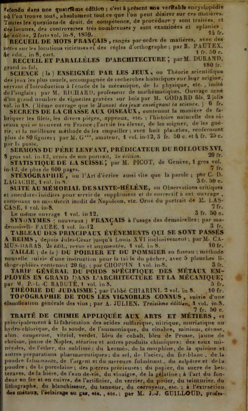 refoi»au dans une qtiairfbinii édition, c’ait l présent m. vélS.bfc encyclopédie où l’on trouve tout, absolument tout ce que l'on peut désirer sur ces matières. Toutes les questions de droil.de compétence, de procédure y sont traitées, et des lacunes, des controverses très nombreuses y sont examinées et aplanies , be iiiitiiui, 2 fort» vol. in-8, 1839. ** 'r* RECUEIL DE MOTS FRANÇAIS , rangés par ordre d« matières, atec de» noir h mit les locutiou» vicieuse» cl de» règle* d'orthographe; par B« PALTL.v, 4e éilit., in 8, cart. RECUEIL ET PARALLELES D’ARCHITECTURE; parM. DURAND, grand in fol. . .? *r‘ SCIENCE (la) ENSEIGNEE PAR LES JEUX, ou Théorie scientifique de» jeux le» plu» usuels, accompagnée de recherches historiques sur leijr origine, servant d'introduction à l'élude de la mécanique, de l.i physique, etc. , imité de l'anglais ; par M. RICHARD, professeur de mathématiques. Ouvrage orné d’un grand nombre de vignettes gravée» fur hois par M. GODARD Ois. 2 jolis vol. in 18. ( Même ouvrage que le iluiwcl de»jeux eiueiçnant la science. ) 6 fr. SECRETS DE LA CH ISSE AUX OISEAUX, contenant la manière de fa- briquer les lilel», les divers piège», appeaux, etc. ; l'histoire naturelle des oi- seaux qui »« lioiivent en France ; Part de le» élever, de les soigner, de le» gué- rir, et la meilleure méthode de le» empailler ; avec huit planche», renfermant plu» de 80 ligure» $ par Al. G*, amateur, 1 toi in-12,3 fr. 50 c. et 4 fr. 25 c. par l i poste. SERMONS DU PÈRE LENFANT, PRÉDICATEUR DU ROI LOUIS XVI, 8 gro» vol. in-12, ornés de sou portrait, 2e édition. 20 fr. STATISTIQUE DE LA SUISSE; par AI. PICOT, de Genève, 1 gro» vol. il»*!2, de plus de tiUO page*. * Ir* STÉNOGRAPHIE , ou l’Art d'écrire aussi vile que la parole ; ptir C. D. LAGACHE, I vol. iu S. , 3fr. 50 c. SUITE AU MÉMORIAL DE SAINTE-1IÉLENE, ou Observations critique» et anecdote» inédite» pour servir de supplément et de correctif à cet ouvrage , contenant un manuscrit inédit de Napoléon, etc. Orné du portrait de Ai. 1.AS- CASE, I roi. in-8. *3 fr* Le même ouvrage 1 vol. in 12. 3 fr. 50 c. SYNONYMES » nouveaux ) FRANÇAIS à l’usage des demoiselle»; par ma* demoiselle FAL’P.E. A vol. in-12 3 fr. TVUI.EAU DES PRINCIPAUX ÉVÉNEMENTS QUI SE SONT PASSES A REIAIS, denui» J u|e»-Cé»ar jusqu'à Louis XVI inclusivement; par Ai- CA- MUS-DAllAS, 'Je édit., revue et augmentée. 1 vol. in 8. 10 fr. TAILLE ( de la ) DU POIRIER ET DU POMMIER en fuseau ; méthode nouvelle ,-uivie d’une instruction pour la lai le du pécher, avec 5 planche» li- thographiée» contenant 20 üg. ; par CUOPPÏN 1 vol in-8. 3 fr. TARIF GÉNÉRAI, DU POIDS SPÉCIFIQUE DES MÉTAUX EM- PLOYÉS EN GRAND DANS L’ARCHITECTURE ET LA MÉCANIQUE; par VI. P.-C -C UABUTE, I vol. in 8. 5 fr. THÉORIE DU JUDAÏSME J par l’alibi CIIIARINI. 2 vol. in 8. 10 fr. TOPOGRAPHIE DE TOUS LES VIGNOBLES CONNUS , suivie d’une claudication générale des vin» ; par A- JULIEN. Troisième èditien, 1 vol. in-S. 7 fr. 50 c. TRAITÉ DE CHIMIE APPLIQUÉE AUX ARTS ET MÉTIERS, et principalement à la fabrication des acides sulfurique, nitrique, muriatique ou iiydru cblorique, de la soude, de l’ammoniaque, du cinabre, minium, céiuse, alun, couperose, vitriol, verdet. Lieu de cobalt, bleu de Prusse, jaune de ; chrome, jaune de Naples, stéarine et autre» produits chimiques: des eaux mi- nérale», de IVilier. du sublimé: du kerniè*. de la ramphiiie, de la quinine et autres pieparalious pharmaceutique» : du sel, d** l’acier, du fer-blanc , de la poudre fulminante, de l'argi-nl et du mercure fulminant, du salpêtre et delà | poudre; de la porcelaine; des pierre» précieuses; du papier, du sucre de bel- ; teraves, de la biere, de l’eau de-vie, du vinaigre, de la gélatine ; à l’art du fion- | dtur en fer et en cuivre, de l’artificier, du verrier, du potier, du teinturier, du lithographa, du blanchisseur, du tanneur, du cerroyeur, etc. ; à l'extractiou d*s métaux, l'éclairage eu gas, etc. , etc.; par M. L-J. GUILLOUD, profe.-