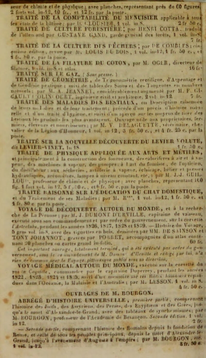 leur d« chinait ride plir»Iquc : *tee plamrhr», repieirntant pré* de CO fleuret! 2 (orUvol. in-1'2, lp fc*, el 12 fr. p*ir lapu»lr. TR AITÉ DE LA COMI'T AIIILITÉ DL MLKtlfcttR spplic.Mr • mui Irt rlalede U Eàti.*»e: par 11. » 1.01 HFR, 1 toi. ui H. 2 Tr AO c J TRAITÉ DE Cil Tl KF FORESTIÈRE; par U K N RI COTTA. nadidi de l’allen and par liU>TA\’E lî^XNll, £jidr f» lirtal dts loièt», 1 toi. in**] .  fr] TRAITÉ DE LA ClT.Tl RF DTS l’Ef TIERS ; par DF. <OMBlFS;«i«] qmt' r édition, n n»f |ur .11» LOUIS I t BUIS , I lui. iu-1*2,1 fr. 50 c., rl 1 f*. <v0 r. par la porte. TRAITÉ. DE U Kll \Tl RK DU COTO* , par M OGLB, di.crleurde filalme. iii-S rl «lU lOfi* TR\lTÉ SI II 11: GA?.. ! Sou> preHe. ) TRAITÉ DE GÉOMÉTRIE , dr Tr jrotuir.tr trie rrdilicne. d’Aipenlage rl dr (•» ©d *ir pr iiiqur ; •uiti »lr i.»|»!•*> «!•■ > Suine r| tir» 1 uujjrulr» ru luiuihrct n.'i'Mfl» ; par M. A JEANNEI. • onridêi aide m rut ai'f.iucnlé pur M. F <•!* I. I • OLIN (>t RT. tMfloinr nul *1 anhincir. 2»«d 1*2 • lr* IRUIÉ DLS MALADIES DIS liEStlAl \ , on |i< wn|ii.n nhonix'-. dr le •u» u» I din» rl dr Irnr liarlrniiiil; pi• «*rde d’un prêci» n liiumrr IMl'i• rrllr il d un liai? d Ij^icur, e* *ui»i d’un aprtqfl mi* le» iiM,)rn* dr liirr drt 1 reliant lr. produit- lm plu» (tailla)rut. Ontmpe utile nui 1er- miri», rlrin.r* rl unuri i.M ur» : | ai M. V l> EL Al • l ‘ET T F., triri *•»••• r • - lalur de la Légion UTJ«»hih nr. I (oi. m 12, 3 fr. 60 c., rl 4 fr* *26 r. par la p«r<t. IR U TÉ SI R I A ROUTE DLE DÉCOUVERTE DD LEVIER ' OLUTB, dit I.E\IH;-\ IM T. II. 1S 1 fr 60 c, TRAITE DK PHYSIQUE API'I.lQt ÉE AUX ARTS ET Ml.Tll RS, et p< iitt ip«lrair ut à la commun tou dr» fou ruraux, dr» ©alorifere» à air rl à ta- peur, di* luarjiiiir* a tap*ur. dr* pompe»; à I ail (lu futuieir , de roplirirn, du dtrlil'altur : aux ercbciie*, ailillnir à tapeur, rclaiiiipr, liflier rl pie»»r« htd«aulupir», arron Hir*. lainpr» à tiiteaii cmirlaul. r|r, : pal* Il J.*J. I»L IL- 1.0li . prufr»*rur de chimie et dr p|i)»ique; ntre planche», reprrariilaiil ICO fij:. 1 fuit «>*|. m l i, 5 f . 0 r. , cl 0 fr. fui c. pai la pu*|r. TRAITÉ RAISONNÉ SIR L'ÉDUCATION DD CH AT DOMESTIQUE, rl du Tr*i rinriu dr *r* Maladie» ; par R. R'**, 1 lui. iu-i'i, 1 fr. i>0 r. et 1 fr. HO e parla po«ir. \ O VA l. K DL DÉCOUVERTE AUTOUR DD Al OA DF., el à D recher- che dr l.a P- rou.r ; par 11. J DUMONT D L «VILLE, capiiaioe dr raiaaenu, nrrulr -oui mui eoiuioatideroeiil rl par ordre du guiiierneuieiil. aUr la concile I , pf ndaul |r« Mimer. I Vif», IKi, lS'2Hftl8-9. —||l*li>iif llll V u' HIJP, S frn* *o| in-t. atre dr* iigodlr* ru hoi». dreaiucr» par MM. ME S vlNSON rl TO\Y JOIIANNOT, gratte* par FO H R ET, a ccouj pagine* d un alla» roulé- nam .0 plane l*r» ..u carie» grand ii»-flio. Bll Tr. Cet important ouemge , t.lulemenl terminé, fui 0 été exécuté pnr ordre du g»*» fermement, tems le • e >• ut •*<(«•••'*! de \/. Dan rf’/Jre*//* el rédigé f ar lui u «i rie* de tvn» mu a arer le Future pilb'i etqne publié »>'»i tu direr'iuu. VOY VG K AlÉDICA K AUTOUR Dl MOV DE, eaécuir »ur la corrriie du roi u Cupu/h, runiuiuiidie par lr rapiliinc Duperret, prudaiil I»*» aimicf 182*2, lv»5. 1821 H 18 S. cuifl d’un ■moire tur let H.in% * r. p in- dur» dans rOceaii.r, la Malai-ie rt FAurlmlie | par M. L ESSO N. 1 truE in H. h lr. 50 e. ODVRIGKS DE M. DOURGOA* AKRKGlû D’HISTOIRE UNIVERSELLE, première part!*, cnmprcnih! lTu*loire de» Juif*, dr* A-trien» dr» Perte», d.» fcfslptieu» rl de» (îrfe*, |>iA- qu'a le ruort d'Ah xandie-le Grand, a»re de* lalde.inl de »vnr|ir nii.iuc»; paf M ROOKOO.N , prof- nrur dr l'Acadriu e dr Boançon. Seconde édition. I toi. io 12.  ’r‘ — Second* pdrtie. romprenaui I biaioirr de» R .main» drpnii lt foUdalion de Rmut, et relie de idtt» lr, peuple* prin- ipan*. depuis la t»,o,l 1d ^[r*J*ÿrr r Grand, jucnu’4 I artuanitnt d’Auguue i l’fropifa ; Q** M- BOURDON .c. «raLirli 80 #