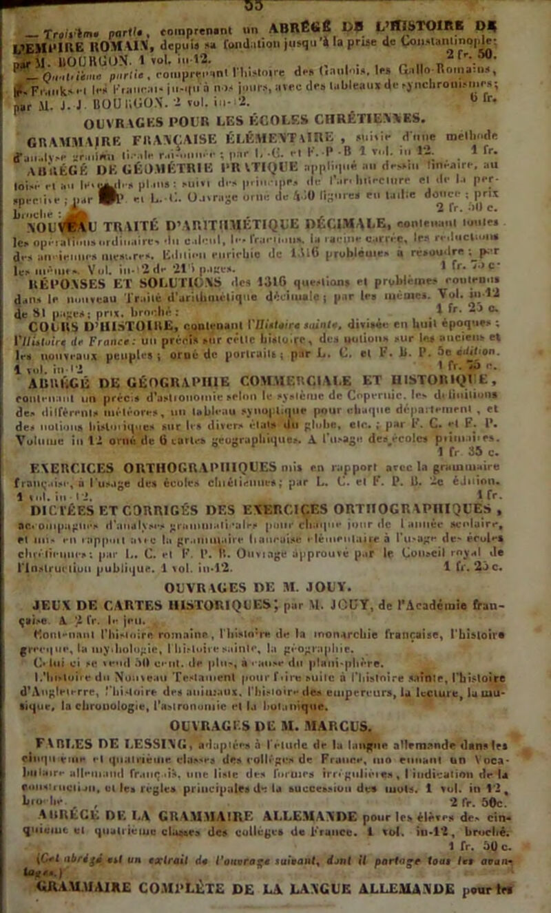 U’EMl'l p*r 3 l !<•* ju-ipi a .. , , . par 11. J. J BOU HtîOX. 1 vul. in- 2. ” lr* OUVRAGES I'OUU UES ÉCOLES CHRÉTIENNES. GRAMMAIRE FRANÇAISE ÉLÉMENTAIRE , mitir «Ttiiie mélli»df fjii.lv»* sriniani li*nlr ; puf I. ■(!. <*t K* P B I tuI. m 12. 1 fr. ABRÉGÉ DK GÉOMÉTRIE PRATIQUE nppii<|iil mi Hi*»m lmrairi-.au ,oi liuauli'a ul.mn: Mii.l il.** priu.irtf, vit* l’ar. lllïfCllirr fl df la p«*r jprr.i.r ; 11 jr 01’ fi U.C O-itroge orm: de 430 lipurca tu «aille datte.* ; prie broche : , SOL’Vfevt TRAITE P’ARITHMETIQUE DECIMALE, contenant mutes lei. op' ran?MisnriIii..iire> du calcul, I-foini.iii». ia mcine carrée, lp« réduction# de* am ieuue* mesure*. Edition enrichie de 1.U6 problème* à résoudre ; p. r UiütiufA Vul. in- *2df *21 i page*. 1 fr* J,)Ç' RÉPONSES ET SOLUTIONS ‘les 1316 questions e| problème* rouleau» dans I»* nouveau Traité d'arithmétique décimale j par 1rs même#. Vol. in 12 de SI puce*; prix, brochéî . % fr* 2j °« COCUS D’HISTOIRE, contenant VUietoire suinte, divisée en Unit époques ; VlIUlüire de France : un précis mit celle bi#lo.ço, de# notion* >ur le» ancien» et les nouveaux peuples; orué de portraits; par L. L. el F. 11. P. 5e édition. 1 vol. in 12 I fr. *35 e. AliUliCÊ DE GÉOGRAPHIE COMMERCIALE ET HISTORIQUE, contenant un précis d’aslioiiomie selon le système de Copernic. le» définitions des diffèrent* météores, un tableau synoptique pour chaque département , et des notion# hisloiiqne* suc I»'» divers états du globe, etr. ; par P. C. el F. I*. Votuiue in 12 ornû de ti tarie* géographique*. A l u>agn dcB^écoles jtMiiwt'N. 1 fr 35 c. EXERCICES ORTHOGRAPHIQUES mi» en rapport avec la grain maire française, à l'usage de# écoles ctnélinitie*; par L. C. el F. P. U. ‘2c éJuion. 1 ml. in P2. 1 fr- DI CITES ET CORRIGÉS DF.S EXERCICES ORTHOGRAPHIQUES, ac« piiipugtiê* d'amilyses graininalii'ales punr chaque jour de l année scolaire, et lui' en iappuit avec la grammaire liauraise i-léuieuluire à l’ii'age de- écule# clirélinim-* ; par I.. C. et K. P. tî. Ouviage approuvé par If. Conseil royal «le l'Instruction publique. 1 vol. in*l2. 1 fr. 23 c. OUVRAGES DE M. JOUY. JEUX DE CARTES HISTORIQUES; par M. JOUY, de l’Académie fran- çaise A 2 fr. le jeu. Eoul-nnui l'histoire romaine, n»i#to;re de la monarchie française, ('histoire grecque, la mythologie, I histoiresainte, la géographie. C' lui ci se vend 50 cent, de plus, a < anse du planisphère. I.'histoire du Nouveau Testament pour f<ire suite à l'histoire sainte, l'histoire d’Angleterre, ,'‘histoire de# animaux, l'histoire de* empereurs, la lecture, la mu- sique, la chronologie, l'astronomie et la botanique. OUVRAGES DE M. MARCUS. F \BLES DE LESSIXG, adaptée* à l'élude de lu langue allemande dans les cinquième el quantième, classes des collège* de France, uio muant un Voca* biliaire allemand fr.mç-ift, une liste des formes irn gulieies, I indication de la f.uiisti nciun, ut le» réglé» principales de la buccession de* mots. 1 vol. in 12, broebe. f 2 fr. 50c. A GRECE DE LA GRAMMAIRE ALLEMANDE pour le» élève* de» cin- quiuiut et quatrième dusses des collèges de France. 1 vol. in-12, broché. 1 fr. 5Q c. \C+l abrigd e*( un exlrail de l’ouvrage suivant, dont il partage tout les avan• GRAMMAIRE COMPLÈTE DE LA LANGUE ALLEMANDE pour»»