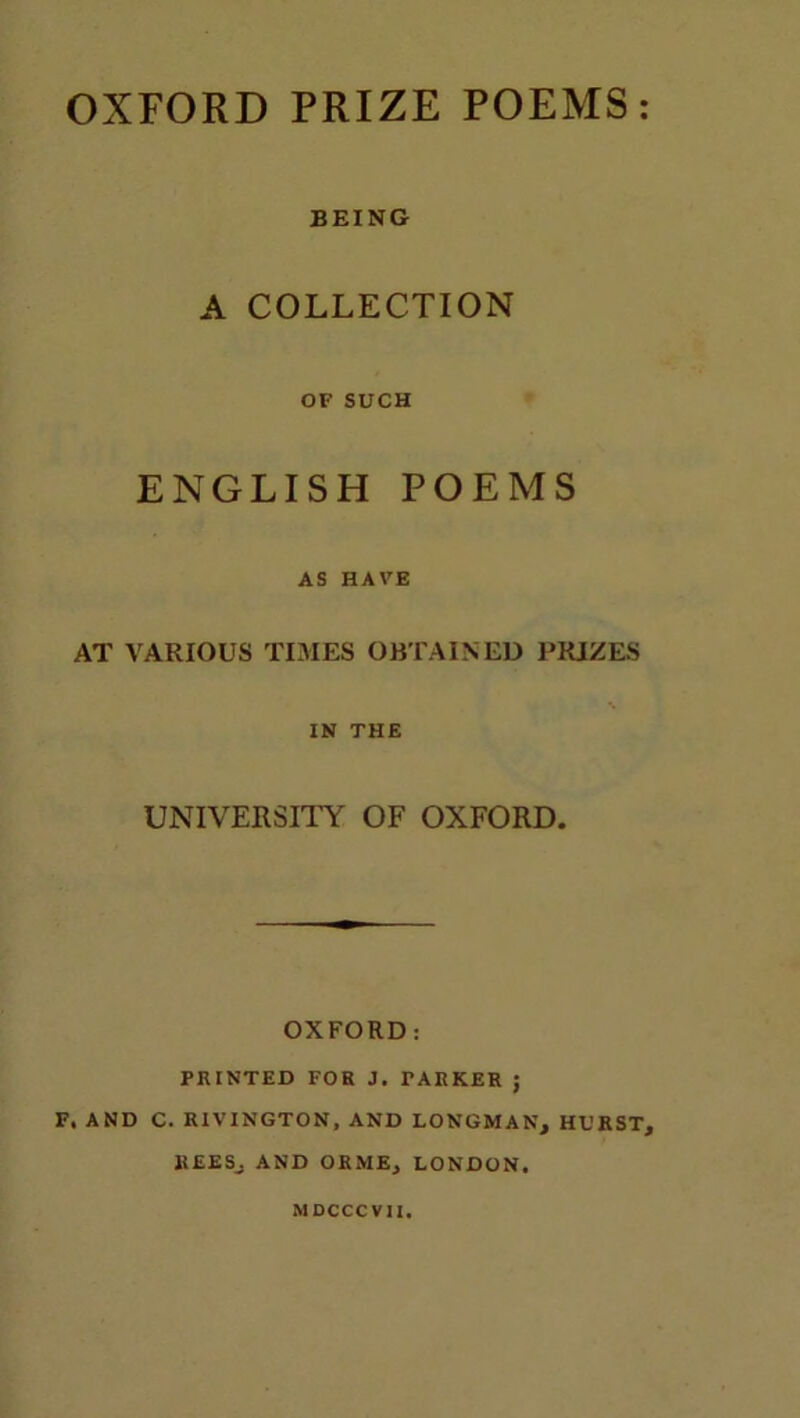 OXFORD PRIZE POEMS BEING A COLLECTION OF SUCH ENGLISH POEMS AS HAVE AT VARIOUS TIMES OBTAINED PRIZES % IN THE UNIVERSITY OF OXFORD. OXFORD: PRINTED FOR J. TARKER ; F. AND C. RIVINGTON, AND LONGMAN, HURST, REES, AND ORME, LONDON. MDCCCV1I.