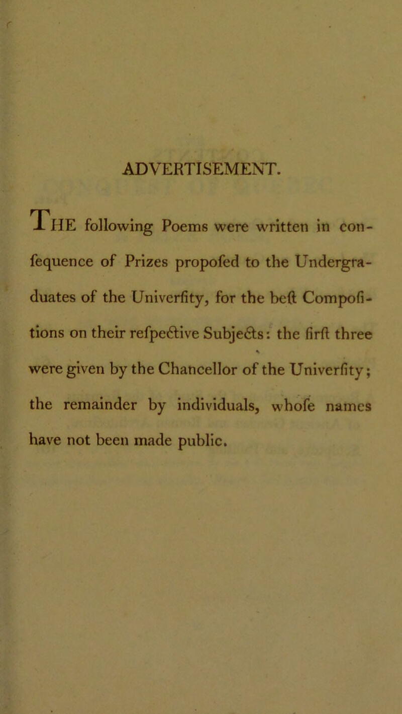 ADVERTISEMENT. The following Poems were written in con- fequence of Prizes propofed to the Undergra- duates of the Univerfity, for the beft Compofi- tions on their refpe&ive Subje&s: the firfl three were given by the Chancellor of the Univerfity; the remainder by individuals, whofe names have not been made public.