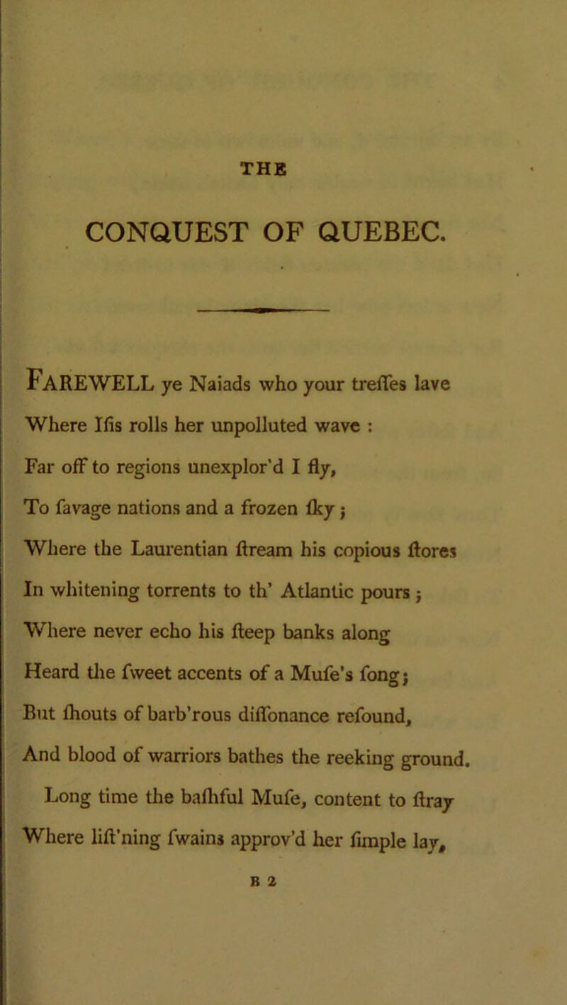 CONQUEST OF QUEBEC. f AREWELL ye Naiads who your treiTes lave Where Ifis rolls her unpolluted wave : Far off to regions unexplor'd I fly, To favage nations and a frozen Iky; Where the Laurentian ftream his copious ftores In whitening torrents to th’ Atlantic pours; Where never echo his fteep banks along Heard the fweet accents of a Mufe’s fong; Rut lhouts of barb’rous diflonance refound. And blood of warriors bathes the reeking ground. Long time the baihful Mufe, content to ftray Where lift'ning fwains approv’d her funple lay,